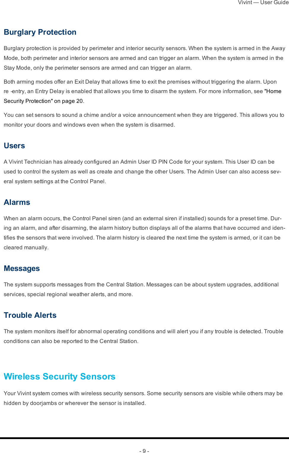 Vivint — User Guide- 9 -Burglary ProtectionBurglary protection is provided by perimeter and interior security sensors. When the system is armed in the Away Mode, both perimeter and interior sensors are armed and can trigger an alarm. When the system is armed in the Stay Mode, only the perimeter sensors are armed and can trigger an alarm.Both arming modes offer an Exit Delay that allows time to exit the premises without triggering the alarm. Upon re‐entry, an Entry Delay is enabled that allows you time to disarm the system. For more information, see &quot;Home Security Protection&quot; on page 20.You can set sensors to sound a chime and/or a voice announcement when they are triggered. This allows you to monitor your doors and windows even when the system is disarmed.UsersA Vivint Technician has already configured an Admin User ID PIN Code for your system. This User ID can be used to control the system as well as create and change the other Users. The Admin User can also access sev-eral system settings at the Control Panel.AlarmsWhen an alarm occurs, the Control Panel siren (and an external siren if installed) sounds for a preset time. Dur-ing an alarm, and after disarming, the alarm history button displays all of the alarms that have occurred and iden-tifies the sensors that were involved. The alarm history is cleared the next time the system is armed, or it can be cleared manually.MessagesThe system supports messages from the Central Station. Messages can be about system upgrades, additional services, special regional weather alerts, and more.Trouble AlertsThe system monitors itself for abnormal operating conditions and will alert you if any trouble is detected. Trouble conditions can also be reported to the Central Station. Wireless Security SensorsYour Vivint system comes with wireless security sensors. Some security sensors are visible while others may be hidden by doorjambs or wherever the sensor is installed.