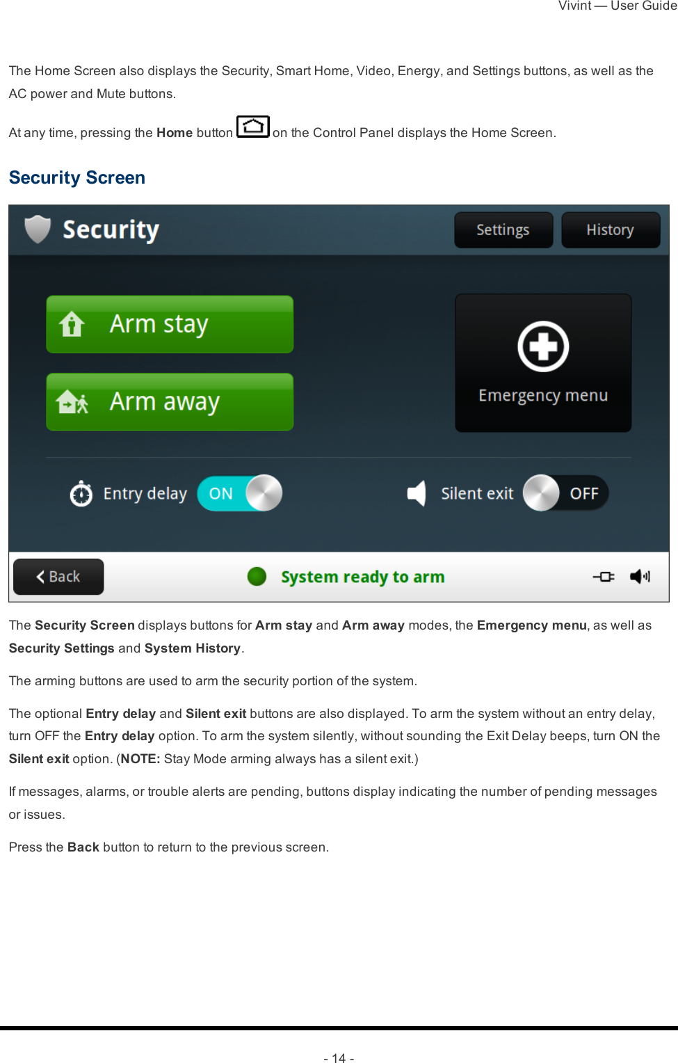 Vivint — User Guide- 14 -The Home Screen also displays the Security, Smart Home, Video, Energy, and Settings buttons, as well as the AC power and Mute buttons.At any time, pressing the Home button   on the Control Panel displays the Home Screen.Security ScreenThe Security Screen displays buttons for Arm stay and Arm away modes, the Emergency menu, as well as Security Settings and System History.The arming buttons are used to arm the security portion of the system.The optional Entry delay and Silent exit buttons are also displayed. To arm the system without an entry delay, turn OFF the Entry delay option. To arm the system silently, without sounding the Exit Delay beeps, turn ON the Silent exit option. (NOTE: Stay Mode arming always has a silent exit.)If messages, alarms, or trouble alerts are pending, buttons display indicating the number of pending messages or issues.Press the Back button to return to the previous screen.