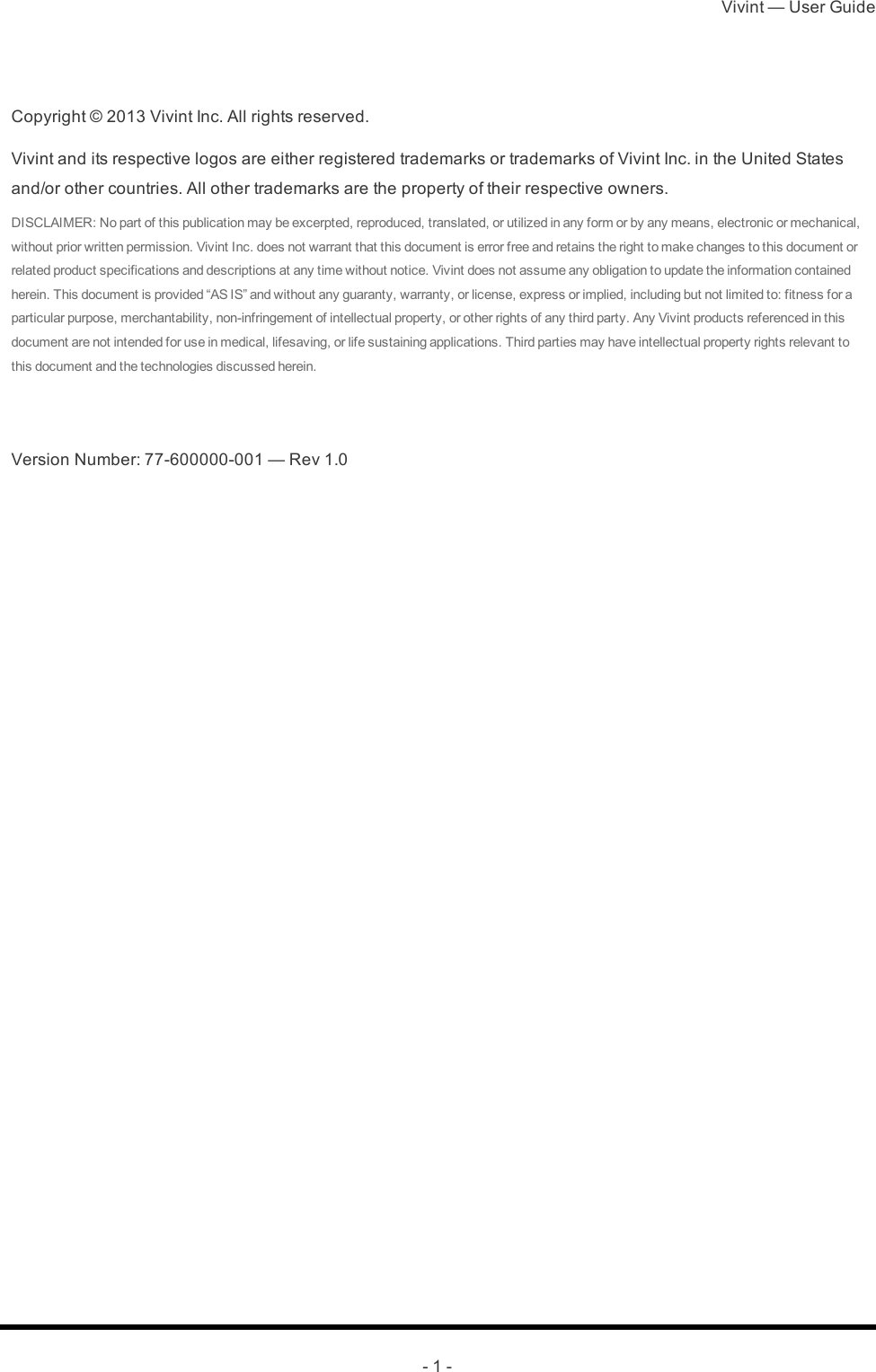 Vivint — User Guide- 1 -Copyright © 2013 Vivint Inc. All rights reserved.Vivint and its respective logos are either registered trademarks or trademarks of Vivint Inc. in the United States and/or other countries. All other trademarks are the property of their respective owners.DISCLAIMER: No part of this publication may be excerpted, reproduced, translated, or utilized in any form or by any means, electronic or mechanical, without prior written permission. Vivint Inc. does not warrant that this document is error free and retains the right to make changes to this document or related product specifications and descriptions at any time without notice. Vivint does not assume any obligation to update the information contained herein. This document is provided “AS IS” and without any guaranty, warranty, or license, express or implied, including but not limited to: fitness for a particular purpose, merchantability, non-infringement of intellectual property, or other rights of any third party. Any Vivint products referenced in this document are not intended for use in medical, lifesaving, or life sustaining applications. Third parties may have intellectual property rights relevant to this document and the technologies discussed herein.  Version Number: 77-600000-001 — Rev 1.0