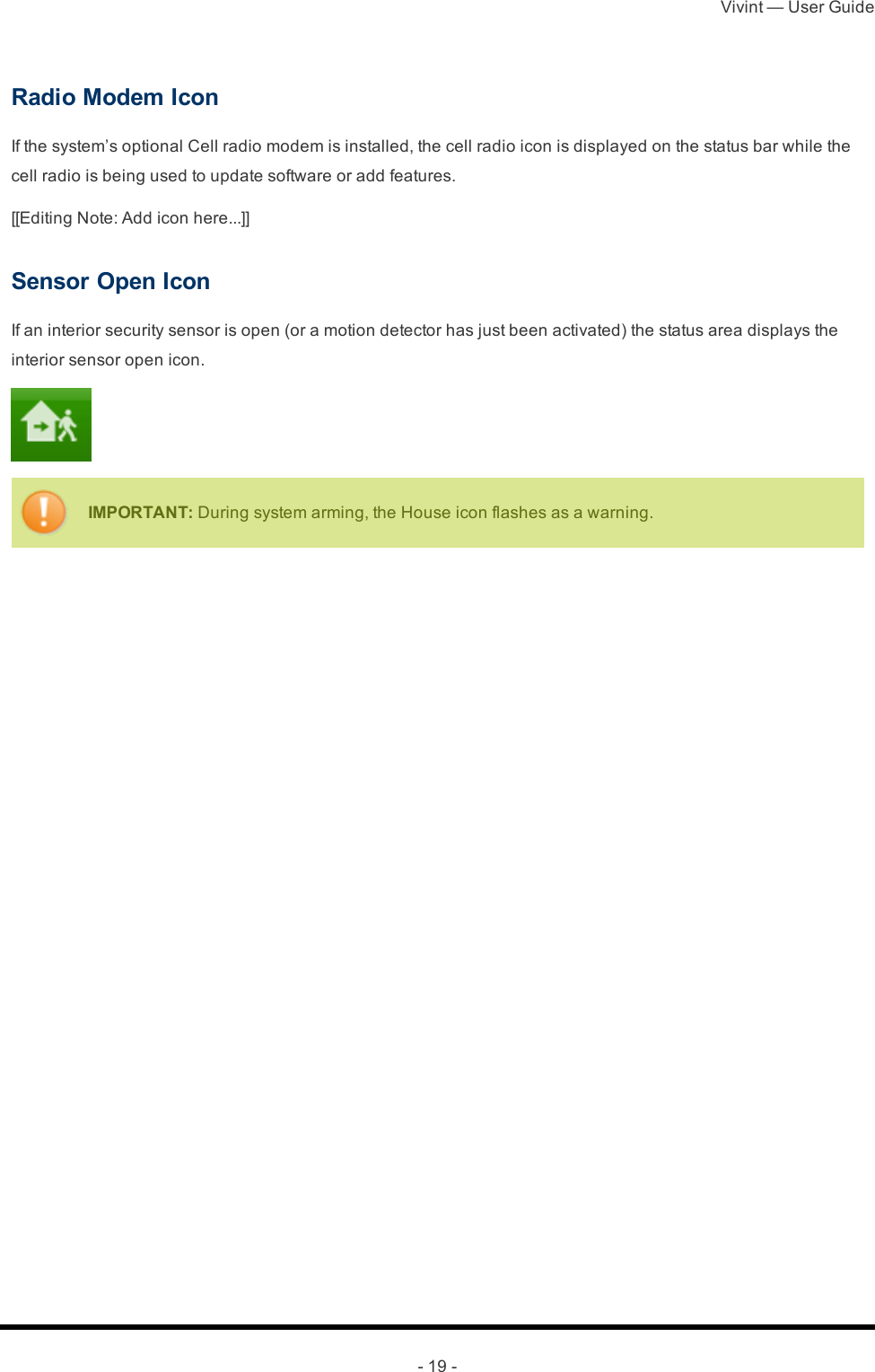 Vivint — User Guide- 19 -Radio Modem IconIf the system’s optional Cell radio modem is installed, the cell radio icon is displayed on the status bar while the cell radio is being used to update software or add features.[[Editing Note: Add icon here...]]Sensor Open IconIf an interior security sensor is open (or a motion detector has just been activated) the status area displays the interior sensor open icon.IMPORTANT: During system arming, the House icon flashes as a warning. 