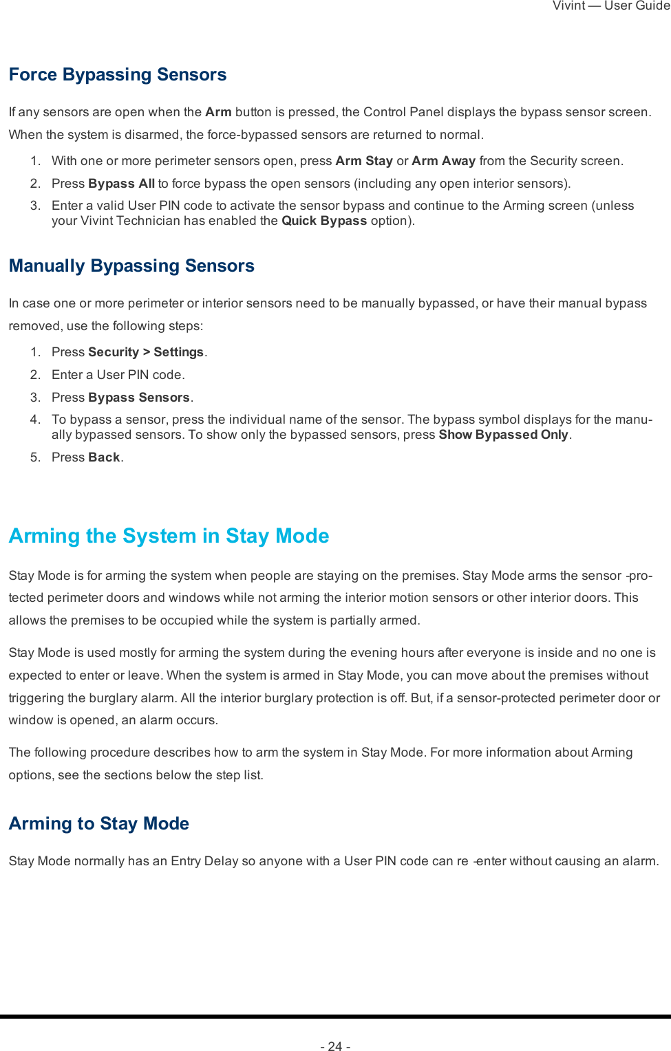 Vivint — User Guide- 24 -Force Bypassing SensorsIf any sensors are open when the Arm button is pressed, the Control Panel displays the bypass sensor screen. When the system is disarmed, the force-bypassed sensors are returned to normal. 1.  With one or more perimeter sensors open, press Arm Stay or Arm Away from the Security screen. 2.  Press Bypass All to force bypass the open sensors (including any open interior sensors). 3.  Enter a valid User PIN code to activate the sensor bypass and continue to the Arming screen (unless your Vivint Technician has enabled the Quick Bypass option).Manually Bypassing SensorsIn case one or more perimeter or interior sensors need to be manually bypassed, or have their manual bypass removed, use the following steps: 1.  Press Security &gt; Settings. 2.  Enter a User PIN code. 3.  Press Bypass Sensors. 4.  To bypass a sensor, press the individual name of the sensor. The bypass symbol displays for the manu-ally bypassed sensors. To show only the bypassed sensors, press Show Bypassed Only. 5.  Press Back. Arming the System in Stay ModeStay Mode is for arming the system when people are staying on the premises. Stay Mode arms the sensor‐pro-tected perimeter doors and windows while not arming the interior motion sensors or other interior doors. This allows the premises to be occupied while the system is partially armed.Stay Mode is used mostly for arming the system during the evening hours after everyone is inside and no one is expected to enter or leave. When the system is armed in Stay Mode, you can move about the premises without triggering the burglary alarm. All the interior burglary protection is off. But, if a sensor-protected perimeter door or window is opened, an alarm occurs.The following procedure describes how to arm the system in Stay Mode. For more information about Arming options, see the sections below the step list.Arming to Stay ModeStay Mode normally has an Entry Delay so anyone with a User PIN code can re‐enter without causing an alarm.