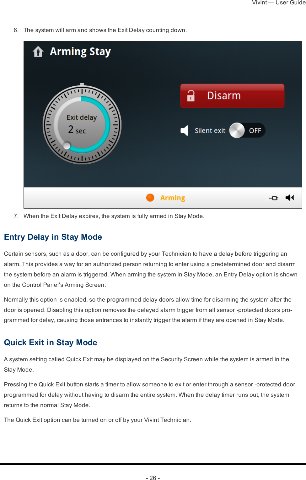 Vivint — User Guide- 26 - 6.  The system will arm and shows the Exit Delay counting down. 7.  When the Exit Delay expires, the system is fully armed in Stay Mode.Entry Delay in Stay ModeCertain sensors, such as a door, can be configured by your Technician to have a delay before triggering an alarm. This provides a way for an authorized person returning to enter using a predetermined door and disarm the system before an alarm is triggered. When arming the system in Stay Mode, an Entry Delay option is shown on the Control Panel’s Arming Screen.Normally this option is enabled, so the programmed delay doors allow time for disarming the system after the door is opened. Disabling this option removes the delayed alarm trigger from all sensor‐protected doors pro-grammed for delay, causing those entrances to instantly trigger the alarm if they are opened in Stay Mode.Quick Exit in Stay ModeA system setting called Quick Exit may be displayed on the Security Screen while the system is armed in the Stay Mode.Pressing the Quick Exit button starts a timer to allow someone to exit or enter through a sensor‐protected door programmed for delay without having to disarm the entire system. When the delay timer runs out, the system returns to the normal Stay Mode.The Quick Exit option can be turned on or off by your Vivint Technician.