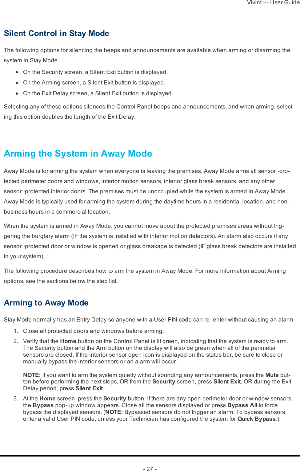 Vivint — User Guide- 27 -Silent Control in Stay ModeThe following options for silencing the beeps and announcements are available when arming or disarming the system in Stay Mode. l  On the Security screen, a Silent Exit button is displayed. l  On the Arming screen, a Silent Exit button is displayed. l  On the Exit Delay screen, a Silent Exit button is displayed.Selecting any of these options silences the Control Panel beeps and announcements, and when arming, select-ing this option doubles the length of the Exit Delay. Arming the System in Away ModeAway Mode is for arming the system when everyone is leaving the premises. Away Mode arms all sensor‐pro-tected perimeter doors and windows, interior motion sensors, interior glass break sensors, and any other sensor‐protected interior doors. The premises must be unoccupied while the system is armed in Away Mode. Away Mode is typically used for arming the system during the daytime hours in a residential location, and non‐business hours in a commercial location.When the system is armed in Away Mode, you cannot move about the protected premises areas without trig-gering the burglary alarm (IF the system is installed with interior motion detectors). An alarm also occurs if any sensor‐protected door or window is opened or glass breakage is detected (IF glass break detectors are installed in your system).The following procedure describes how to arm the system in Away Mode. For more information about Arming options, see the sections below the step list.Arming to Away ModeStay Mode normally has an Entry Delay so anyone with a User PIN code can re‐enter without causing an alarm. 1.  Close all protected doors and windows before arming. 2.  Verify that the Home button on the Control Panel is lit green, indicating that the system is ready to arm. The Security button and the Arm button on the display will also be green when all of the perimeter sensors are closed. If the interior sensor open icon is displayed on the status bar, be sure to close or manually bypass the interior sensors or an alarm will occur.NOTE: If you want to arm the system quietly without sounding any announcements, press the Mute but-ton before performing the next steps, OR from the Security screen, press Silent Exit, OR during the Exit Delay period, press Silent Exit. 3.  At the Home screen, press the Security button. If there are any open perimeter door or window sensors, the Bypass pop-up window appears. Close all the sensors displayed or press Bypass All to force bypass the displayed sensors.  (NOTE: Bypassed sensors do not trigger an alarm. To bypass sensors, enter a valid User PIN code, unless your Technician has configured the system for Quick Bypass.)