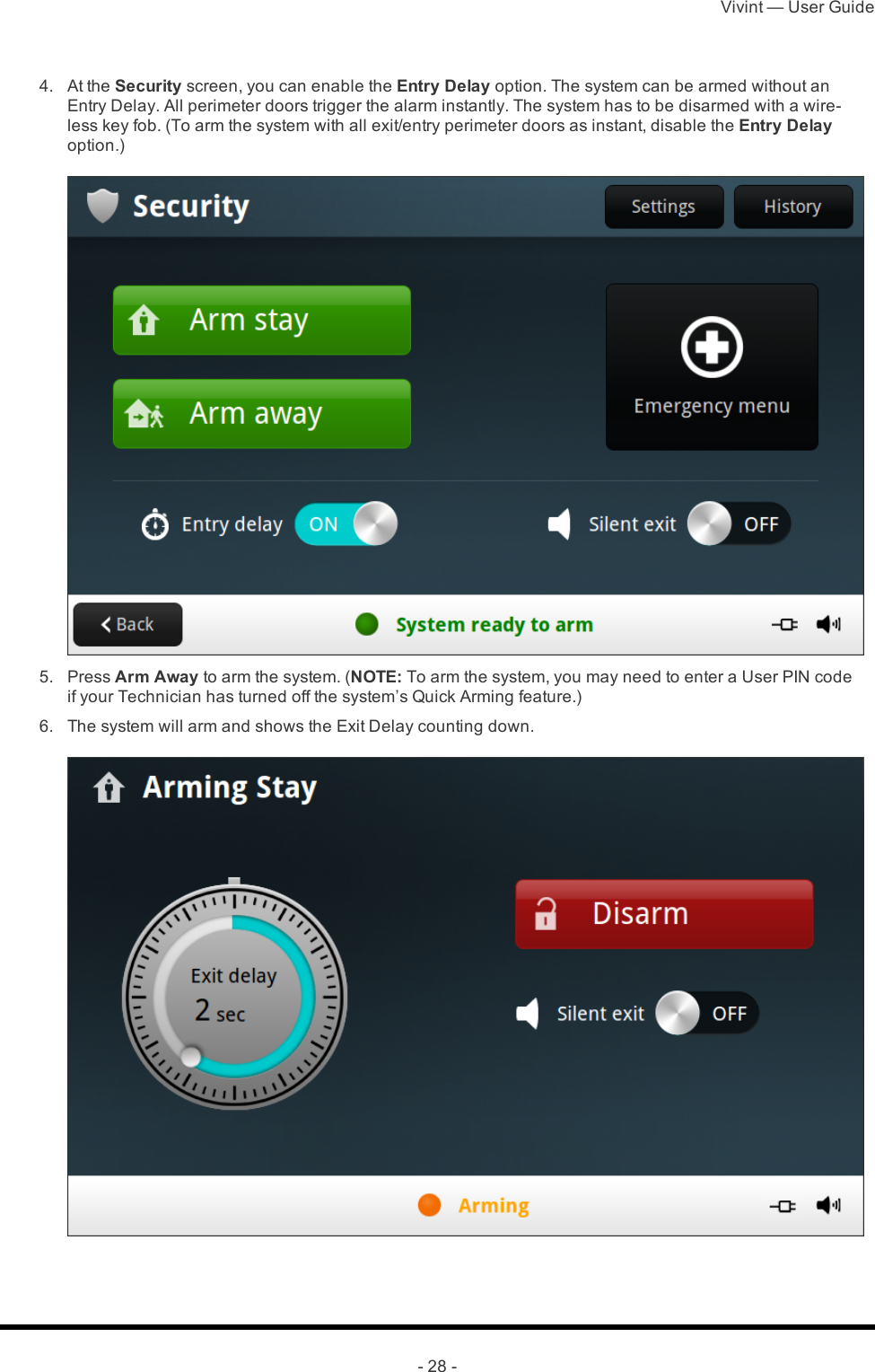 Vivint — User Guide- 28 - 4.  At the Security screen, you can enable the Entry Delay option. The system can be armed without an Entry Delay. All perimeter doors trigger the alarm instantly. The system has to be disarmed with a wire-less key fob. (To arm the system with all exit/entry perimeter doors as instant, disable the Entry Delay option.) 5.  Press Arm Away to arm the system. (NOTE: To arm the system, you may need to enter a User PIN code if your Technician has turned off the system’s Quick Arming feature.) 6.  The system will arm and shows the Exit Delay counting down.