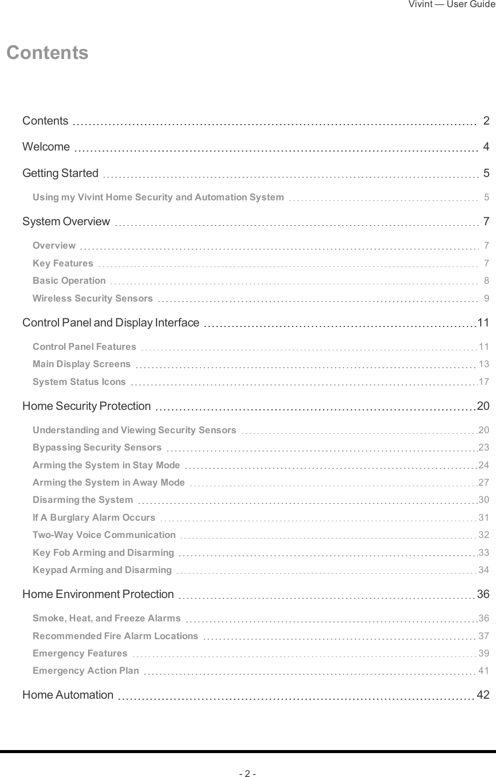 Vivint — User Guide- 2 -Contents Contents 2Welcome 4Getting Started 5Using my Vivint Home Security and Automation System 5System Overview 7Overview 7Key Features 7Basic Operation 8Wireless Security Sensors 9Control Panel and Display Interface 11Control Panel Features 11Main Display Screens 13System Status Icons 17Home Security Protection 20Understanding and Viewing Security Sensors 20Bypassing Security Sensors 23Arming the System in Stay Mode 24Arming the System in Away Mode 27Disarming the System 30If A Burglary Alarm Occurs 31Two-Way Voice Communication 32Key Fob Arming and Disarming 33Keypad Arming and Disarming 34Home Environment Protection 36Smoke, Heat, and Freeze Alarms 36Recommended Fire Alarm Locations 37Emergency Features 39Emergency Action Plan 41Home Automation 42