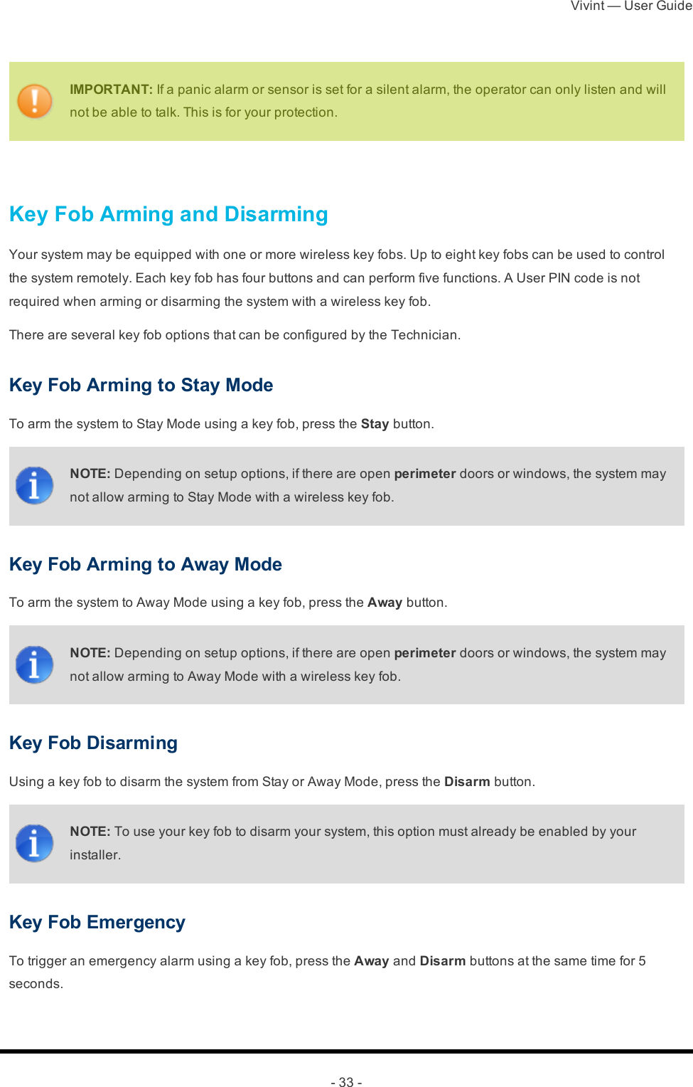 Vivint — User Guide- 33 -IMPORTANT: If a panic alarm or sensor is set for a silent alarm, the operator can only listen and will not be able to talk. This is for your protection. Key Fob Arming and DisarmingYour system may be equipped with one or more wireless key fobs. Up to eight key fobs can be used to control the system remotely. Each key fob has four buttons and can perform five functions. A User PIN code is not required when arming or disarming the system with a wireless key fob.There are several key fob options that can be configured by the Technician.Key Fob Arming to Stay ModeTo arm the system to Stay Mode using a key fob, press the Stay button.NOTE: Depending on setup options, if there are open perimeter doors or windows, the system may not allow arming to Stay Mode with a wireless key fob.Key Fob Arming to Away ModeTo arm the system to Away Mode using a key fob, press the Away button.NOTE: Depending on setup options, if there are open perimeter doors or windows, the system may not allow arming to Away Mode with a wireless key fob.Key Fob DisarmingUsing a key fob to disarm the system from Stay or Away Mode, press the Disarm button.NOTE: To use your key fob to disarm your system, this option must already be enabled by your installer.Key Fob EmergencyTo trigger an emergency alarm using a key fob, press the Away and Disarm buttons at the same time for 5 seconds.