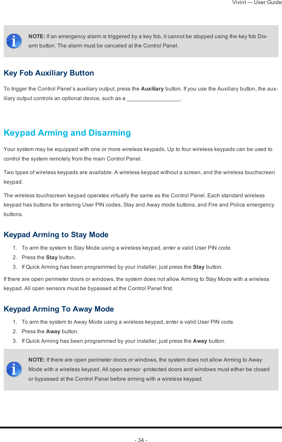 Vivint — User Guide- 34 -NOTE: If an emergency alarm is triggered by a key fob, it cannot be stopped using the key fob Dis-arm button. The alarm must be canceled at the Control Panel.Key Fob Auxiliary ButtonTo trigger the Control Panel’s auxiliary output, press the Auxiliary button. If you use the Auxiliary button, the aux-iliary output controls an optional device, such as a _________________. Keypad Arming and DisarmingYour system may be equipped with one or more wireless keypads. Up to four wireless keypads can be used to control the system remotely from the main Control Panel.Two types of wireless keypads are available. A wireless keypad without a screen, and the wireless touchscreen keypad.The wireless touchscreen keypad operates virtually the same as the Control Panel. Each standard wireless keypad has buttons for entering User PIN codes, Stay and Away mode buttons, and Fire and Police emergency buttons.Keypad Arming to Stay Mode 1.  To arm the system to Stay Mode using a wireless keypad, enter a valid User PIN code. 2.  Press the Stay button. 3.  If Quick Arming has been programmed by your installer, just press the Stay button.If there are open perimeter doors or windows, the system does not allow Arming to Stay Mode with a wireless keypad. All open sensors must be bypassed at the Control Panel first.Keypad Arming To Away Mode 1.  To arm the system to Away Mode using a wireless keypad, enter a valid User PIN code. 2.  Press the Away button. 3.  If Quick Arming has been programmed by your installer, just press the Away button.NOTE: If there are open perimeter doors or windows, the system does not allow Arming to Away Mode with a wireless keypad. All open sensor‐protected doors and windows must either be closed or bypassed at the Control Panel before arming with a wireless keypad.
