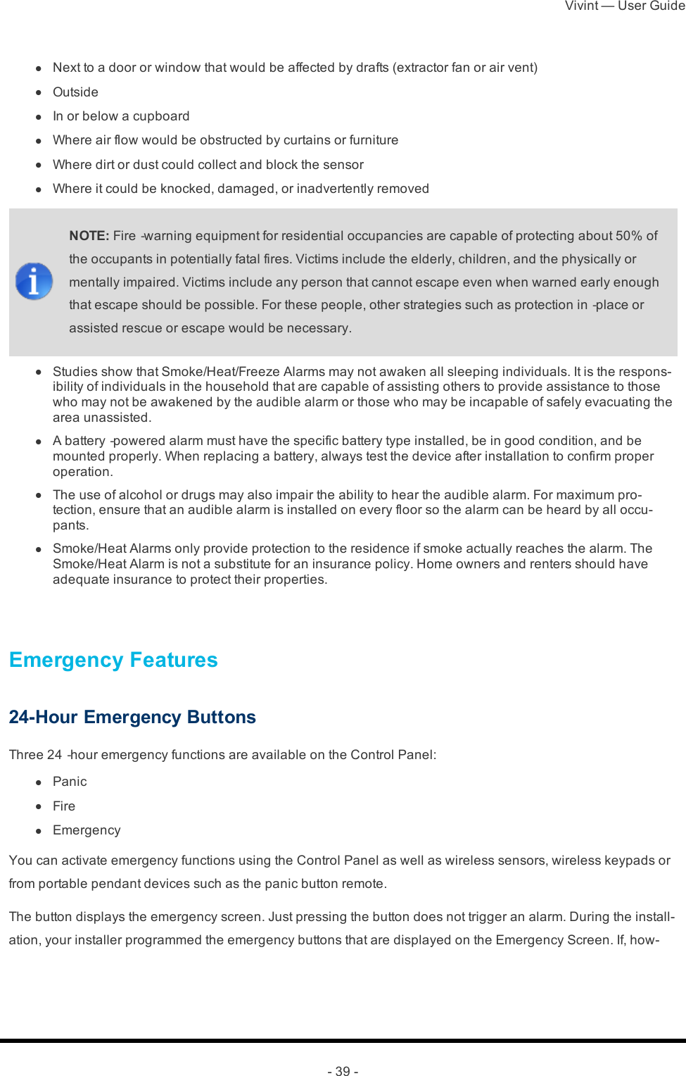 Vivint — User Guide- 39 - l  Next to a door or window that would be affected by drafts (extractor fan or air vent) l  Outside l  In or below a cupboard l  Where air flow would be obstructed by curtains or furniture l  Where dirt or dust could collect and block the sensor l  Where it could be knocked, damaged, or inadvertently removedNOTE: Fire‐warning equipment for residential occupancies are capable of protecting about 50% of the occupants in potentially fatal fires. Victims include the elderly, children, and the physically or mentally impaired. Victims include any person that cannot escape even when warned early enough that escape should be possible. For these people, other strategies such as protection in‐place or assisted rescue or escape would be necessary. l  Studies show that Smoke/Heat/Freeze Alarms may not awaken all sleeping individuals. It is the respons-ibility of individuals in the household that are capable of assisting others to provide assistance to those who may not be awakened by the audible alarm or those who may be incapable of safely evacuating the area unassisted. l  A battery‐powered alarm must have the specific battery type installed, be in good condition, and be mounted properly. When replacing a battery, always test the device after installation to confirm proper operation. l  The use of alcohol or drugs may also impair the ability to hear the audible alarm. For maximum pro-tection, ensure that an audible alarm is installed on every floor so the alarm can be heard by all occu-pants. l  Smoke/Heat Alarms only provide protection to the residence if smoke actually reaches the alarm. The Smoke/Heat Alarm is not a substitute for an insurance policy. Home owners and renters should have adequate insurance to protect their properties. Emergency Features24-Hour Emergency ButtonsThree 24‐hour emergency functions are available on the Control Panel: l  Panic l  Fire l  EmergencyYou can activate emergency functions using the Control Panel as well as wireless sensors, wireless keypads or from portable pendant devices such as the panic button remote.The button displays the emergency screen. Just pressing the button does not trigger an alarm. During the install-ation, your installer programmed the emergency buttons that are displayed on the Emergency Screen. If, how-