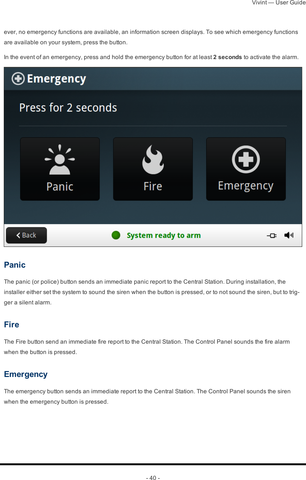 Vivint — User Guide- 40 -ever, no emergency functions are available, an information screen displays. To see which emergency functions are available on your system, press the button.In the event of an emergency, press and hold the emergency button for at least 2 seconds to activate the alarm.PanicThe panic (or police) button sends an immediate panic report to the Central Station. During installation, the installer either set the system to sound the siren when the button is pressed, or to not sound the siren, but to trig-ger a silent alarm.FireThe Fire button send an immediate fire report to the Central Station. The Control Panel sounds the fire alarm when the button is pressed.EmergencyThe emergency button sends an immediate report to the Central Station. The Control Panel sounds the siren when the emergency button is pressed. 