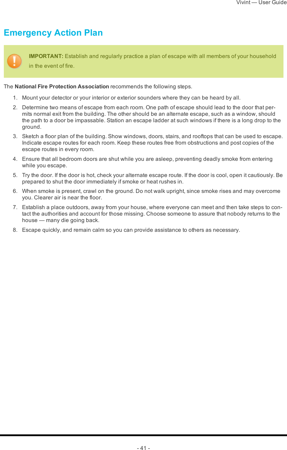 Vivint — User Guide- 41 -Emergency Action PlanIMPORTANT: Establish and regularly practice a plan of escape with all members of your household in the event of fire.The National Fire Protection Association recommends the following steps. 1.  Mount your detector or your interior or exterior sounders where they can be heard by all. 2.  Determine two means of escape from each room. One path of escape should lead to the door that per-mits normal exit from the building. The other should be an alternate escape, such as a window, should the path to a door be impassable. Station an escape ladder at such windows if there is a long drop to the ground. 3.  Sketch a floor plan of the building. Show windows, doors, stairs, and rooftops that can be used to escape. Indicate escape routes for each room. Keep these routes free from obstructions and post copies of the escape routes in every room. 4.  Ensure that all bedroom doors are shut while you are asleep, preventing deadly smoke from entering while you escape. 5.  Try the door. If the door is hot, check your alternate escape route. If the door is cool, open it cautiously. Be prepared to shut the door immediately if smoke or heat rushes in. 6.  When smoke is present, crawl on the ground. Do not walk upright, since smoke rises and may overcome you. Clearer air is near the floor. 7.  Establish a place outdoors, away from your house, where everyone can meet and then take steps to con-tact the authorities and account for those missing. Choose someone to assure that nobody returns to the house — many die going back. 8.  Escape quickly, and remain calm so you can provide assistance to others as necessary. 