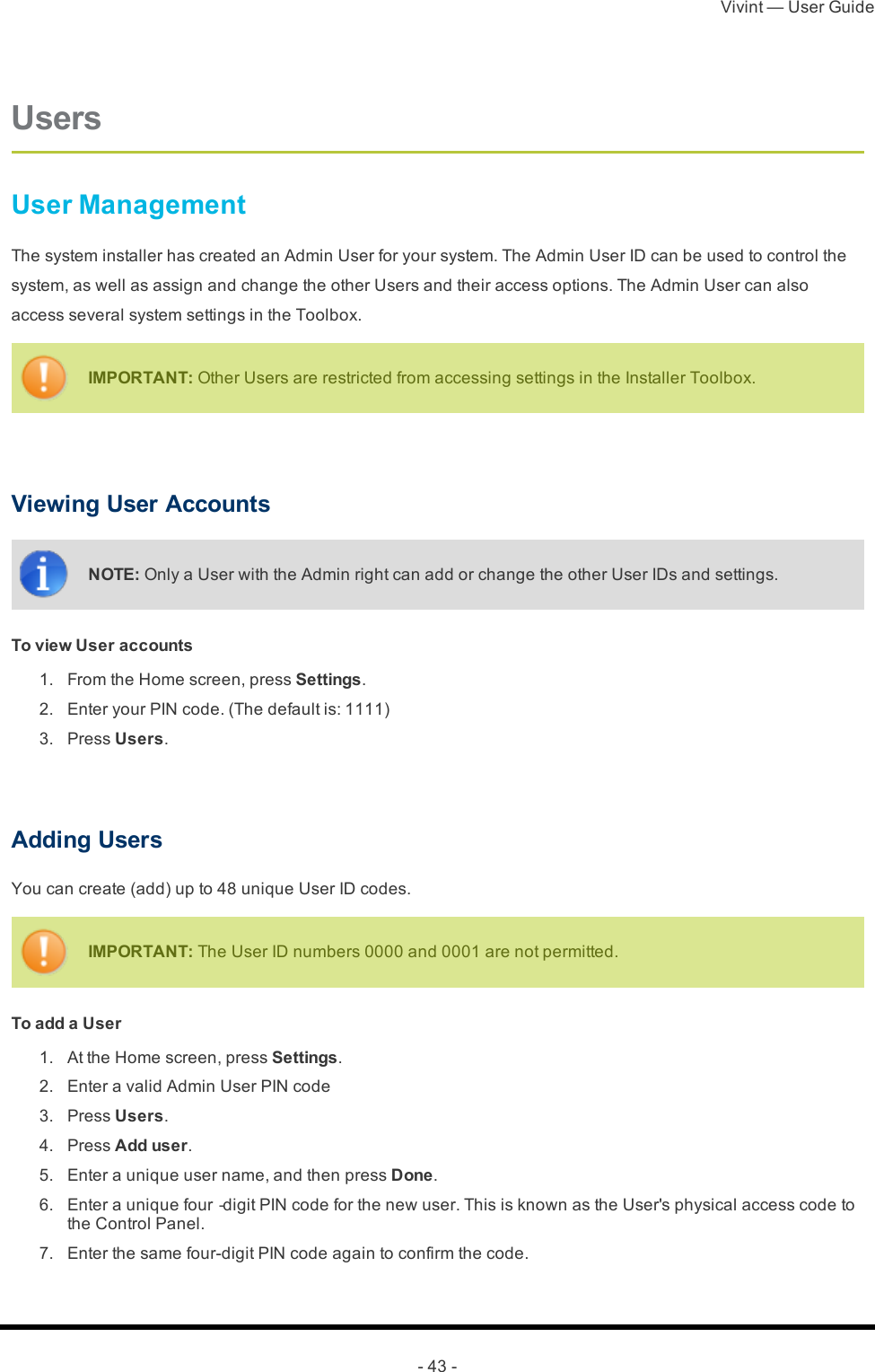 Vivint — User Guide- 43 -UsersUser ManagementThe system installer has created an Admin User for your system. The Admin User ID can be used to control the system, as well as assign and change the other Users and their access options. The Admin User can also access several system settings in the Toolbox.IMPORTANT: Other Users are restricted from accessing settings in the Installer Toolbox. Viewing User AccountsNOTE: Only a User with the Admin right can add or change the other User IDs and settings.To view User accounts 1.  From the Home screen, press Settings. 2.  Enter your PIN code. (The default is: 1111) 3.  Press Users. Adding UsersYou can create (add) up to 48 unique User ID codes.IMPORTANT: The User ID numbers 0000 and 0001 are not permitted.To add a User 1.  At the Home screen, press Settings. 2.  Enter a valid Admin User PIN code 3.  Press Users. 4.  Press Add user. 5.  Enter a unique user name, and then press Done. 6.  Enter a unique four‐digit PIN code for the new user. This is known as the User&apos;s physical access code to the Control Panel. 7.  Enter the same four-digit PIN code again to confirm the code.