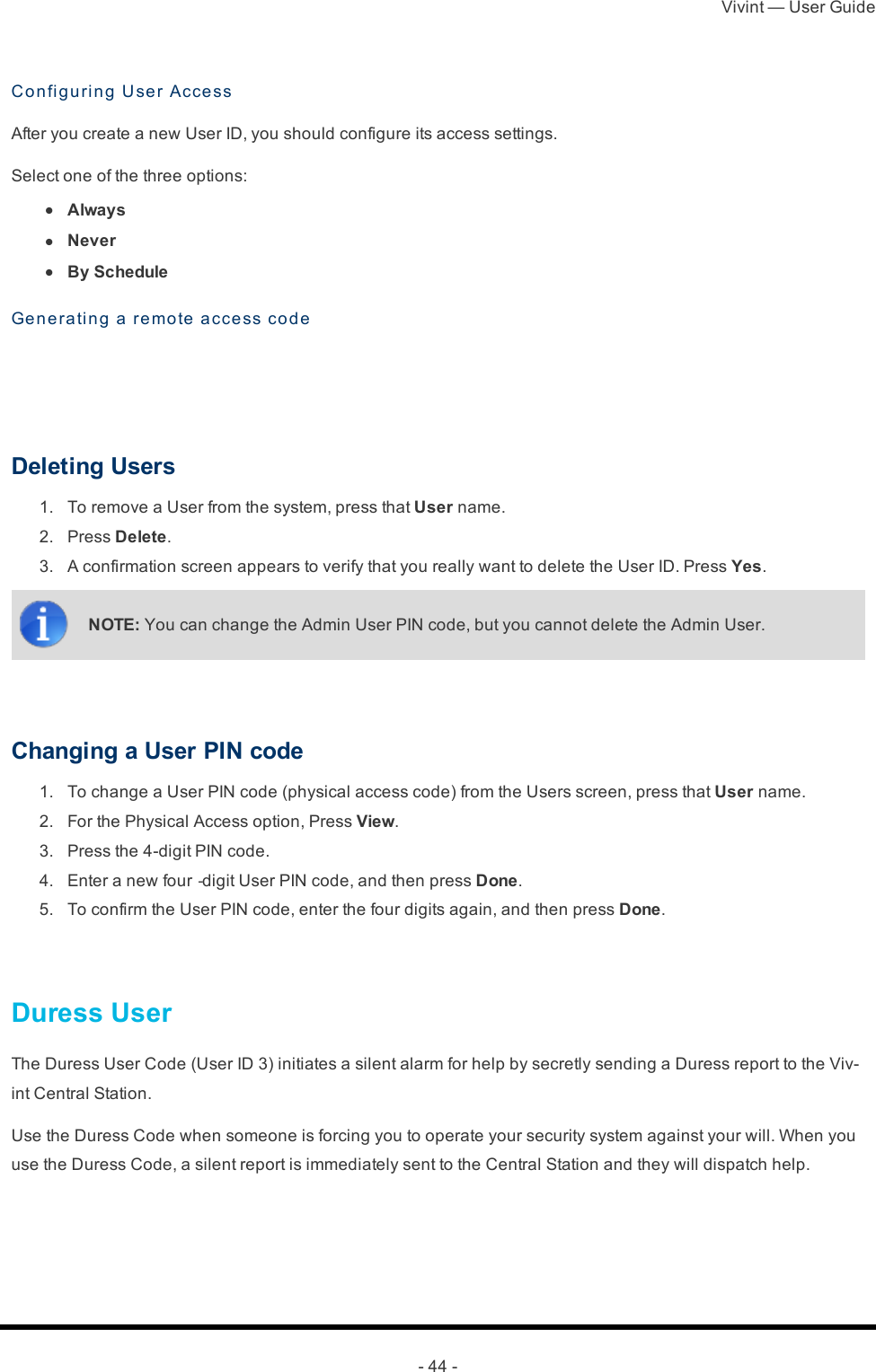 Vivint — User Guide- 44 -Confi g u ri n g  User AccessAfter you create a new User ID, you should configure its access settings.Select one of the three options: l  Always l  Never l  By ScheduleGe n e rating a remo te acce ss code  Deleting Users 1.  To remove a User from the system, press that User name. 2.  Press Delete. 3.  A confirmation screen appears to verify that you really want to delete the User ID. Press Yes.NOTE: You can change the Admin User PIN code, but you cannot delete the Admin User. Changing a User PIN code 1.  To change a User PIN code (physical access code) from the Users screen, press that User name. 2.  For the Physical Access option, Press View. 3.  Press the 4-digit PIN code. 4.  Enter a new four‐digit User PIN code, and then press Done. 5.  To confirm the User PIN code, enter the four digits again, and then press Done. Duress UserThe Duress User Code (User ID 3) initiates a silent alarm for help by secretly sending a Duress report to the Viv-int Central Station.Use the Duress Code when someone is forcing you to operate your security system against your will. When you use the Duress Code, a silent report is immediately sent to the Central Station and they will dispatch help.