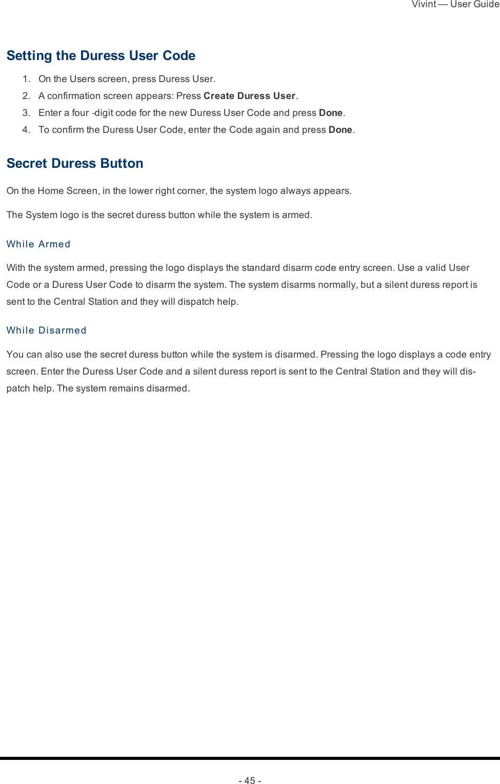 Vivint — User Guide- 45 -Setting the Duress User Code 1.  On the Users screen, press Duress User. 2.  A confirmation screen appears: Press Create Duress User. 3.  Enter a four‐digit code for the new Duress User Code and press Done. 4.  To confirm the Duress User Code, enter the Code again and press Done.Secret Duress ButtonOn the Home Screen, in the lower right corner, the system logo always appears.The System logo is the secret duress button while the system is armed.While ArmedWith the system armed, pressing the logo displays the standard disarm code entry screen. Use a valid User Code or a Duress User Code to disarm the system. The system disarms normally, but a silent duress report is sent to the Central Station and they will dispatch help.While Di sa rme dYou can also use the secret duress button while the system is disarmed. Pressing the logo displays a code entry screen. Enter the Duress User Code and a silent duress report is sent to the Central Station and they will dis-patch help. The system remains disarmed. 