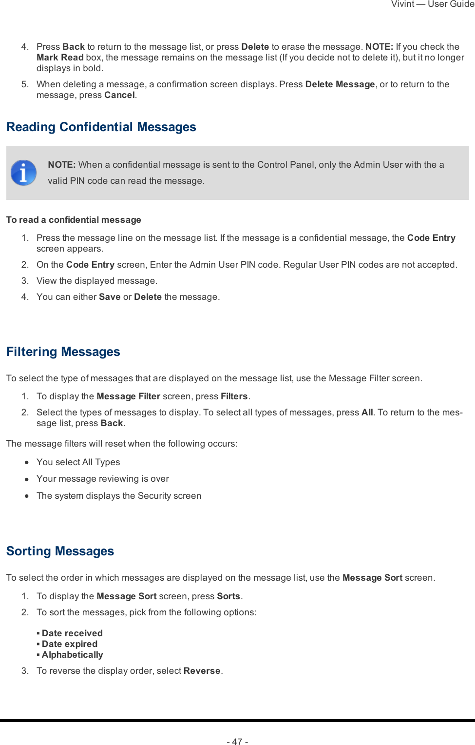 Vivint — User Guide- 47 - 4.  Press Back to return to the message list, or press Delete to erase the message. NOTE: If you check the Mark Read box, the message remains on the message list (If you decide not to delete it), but it no longer displays in bold. 5.  When deleting a message, a confirmation screen displays. Press Delete Message, or to return to the message, press Cancel.Reading Confidential MessagesNOTE: When a confidential message is sent to the Control Panel, only the Admin User with the a valid PIN code can read the message.To read a confidential message 1.  Press the message line on the message list. If the message is a confidential message, the Code Entry screen appears.  2.  On the Code Entry screen, Enter the Admin User PIN code. Regular User PIN codes are not accepted. 3.  View the displayed message. 4.  You can either Save or Delete the message. Filtering MessagesTo select the type of messages that are displayed on the message list, use the Message Filter screen. 1.  To display the Message Filter screen, press Filters. 2.  Select the types of messages to display. To select all types of messages, press All. To return to the mes-sage list, press Back.The message filters will reset when the following occurs: l  You select All Types l  Your message reviewing is over l  The system displays the Security screen Sorting MessagesTo select the order in which messages are displayed on the message list, use the Message Sort screen. 1.  To display the Message Sort screen, press Sorts.  2.  To sort the messages, pick from the following options:▪ Date received▪ Date expired▪ Alphabetically 3.  To reverse the display order, select Reverse.