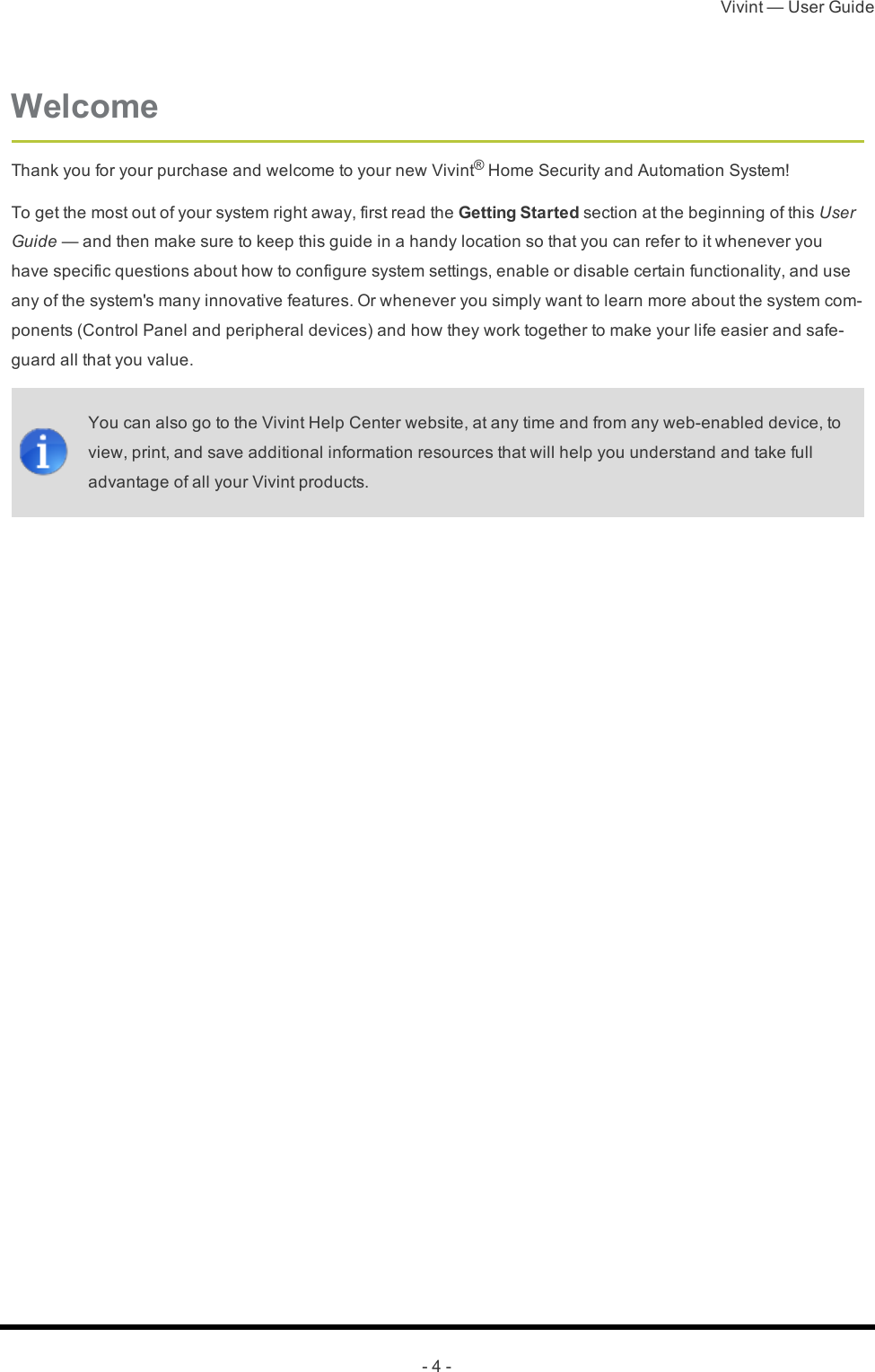 Vivint — User Guide- 4 -WelcomeThank you for your purchase and welcome to your new Vivint® Home Security and Automation System!To get the most out of your system right away, first read the Getting Started section at the beginning of this User Guide — and then make sure to keep this guide in a handy location so that you can refer to it whenever you have specific questions about how to configure system settings, enable or disable certain functionality, and use any of the system&apos;s many innovative features. Or whenever you simply want to learn more about the system com-ponents (Control Panel and peripheral devices) and how they work together to make your life easier and safe-guard all that you value.You can also go to the Vivint Help Center website, at any time and from any web-enabled device, to view, print, and save additional information resources that will help you understand and take full advantage of all your Vivint products. 
