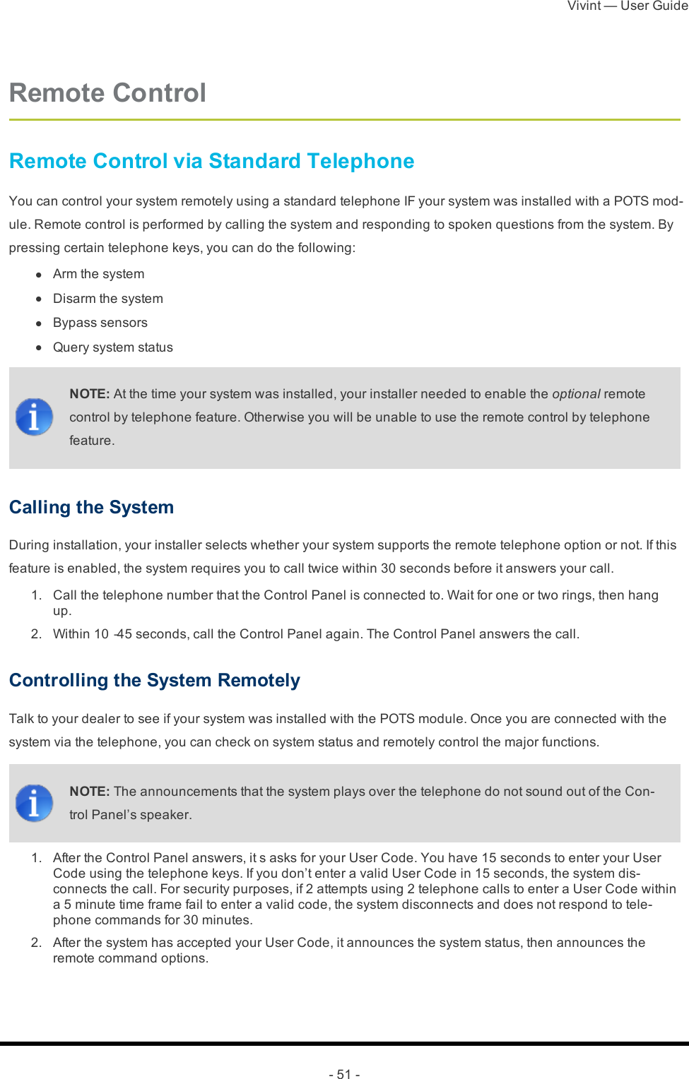 Vivint — User Guide- 51 -Remote ControlRemote Control via Standard TelephoneYou can control your system remotely using a standard telephone IF your system was installed with a POTS mod-ule. Remote control is performed by calling the system and responding to spoken questions from the system. By pressing certain telephone keys, you can do the following: l  Arm the system l  Disarm the system l  Bypass sensors l  Query system statusNOTE: At the time your system was installed, your installer needed to enable the optional remote control by telephone feature. Otherwise you will be unable to use the remote control by telephone feature.Calling the SystemDuring installation, your installer selects whether your system supports the remote telephone option or not. If this feature is enabled, the system requires you to call twice within 30 seconds before it answers your call. 1.  Call the telephone number that the Control Panel is connected to. Wait for one or two rings, then hang up. 2.  Within 10‐45 seconds, call the Control Panel again. The Control Panel answers the call.Controlling the System RemotelyTalk to your dealer to see if your system was installed with the POTS module. Once you are connected with the system via the telephone, you can check on system status and remotely control the major functions.NOTE: The announcements that the system plays over the telephone do not sound out of the Con-trol Panel’s speaker. 1.  After the Control Panel answers, it s asks for your User Code. You have 15 seconds to enter your User Code using the telephone keys. If you don’t enter a valid User Code in 15 seconds, the system dis-connects the call. For security purposes, if 2 attempts using 2 telephone calls to enter a User Code within a 5 minute time frame fail to enter a valid code, the system disconnects and does not respond to tele-phone commands for 30 minutes. 2.  After the system has accepted your User Code, it announces the system status, then announces the remote command options.