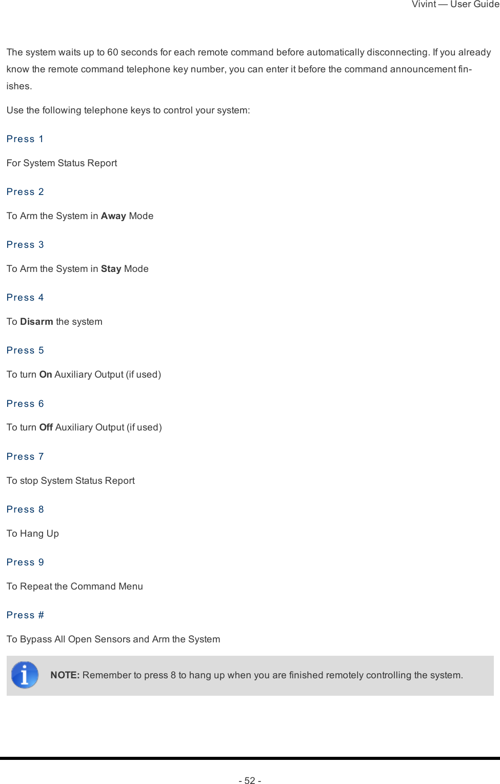 Vivint — User Guide- 52 -The system waits up to 60 seconds for each remote command before automatically disconnecting. If you already know the remote command telephone key number, you can enter it before the command announcement fin-ishes.Use the following telephone keys to control your system:Press 1For System Status ReportPress 2To Arm the System in Away ModePress 3To Arm the System in Stay ModePress 4To Disarm the systemPress 5To turn On Auxiliary Output (if used)Press 6To turn Off Auxiliary Output (if used)Press 7To stop System Status ReportPress 8To Hang UpPress 9To Repeat the Command MenuPress #To Bypass All Open Sensors and Arm the SystemNOTE: Remember to press 8 to hang up when you are finished remotely controlling the system.