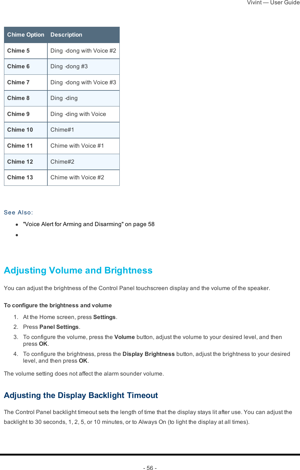 Vivint — User Guide- 56 -Chime Option DescriptionChime 5 Ding‐dong with Voice #2Chime 6 Ding‐dong #3Chime 7 Ding‐dong with Voice #3Chime 8 Ding‐dingChime 9 Ding‐ding with VoiceChime 10 Chime#1Chime 11 Chime with Voice #1Chime 12 Chime#2Chime 13 Chime with Voice #2 See Also : l  &quot;Voice Alert for Arming and Disarming&quot; on page 58 l    Adjusting Volume and BrightnessYou can adjust the brightness of the Control Panel touchscreen display and the volume of the speaker.To configure the brightness and volume 1.  At the Home screen, press Settings. 2.  Press Panel Settings. 3.  To configure the volume, press the Volume button, adjust the volume to your desired level, and then press OK. 4.  To configure the brightness, press the Display Brightness button, adjust the brightness to your desired level, and then press OK.The volume setting does not affect the alarm sounder volume.Adjusting the Display Backlight TimeoutThe Control Panel backlight timeout sets the length of time that the display stays lit after use. You can adjust the backlight to 30 seconds, 1, 2, 5, or 10 minutes, or to Always On (to light the display at all times).