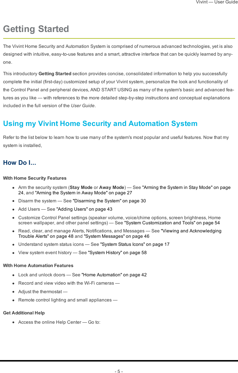 Vivint — User Guide- 5 -Getting StartedThe Vivint Home Security and Automation System is comprised of numerous advanced technologies, yet is also designed with intuitive, easy-to-use features and a smart, attractive interface that can be quickly learned by any-one.This introductory Getting Started section provides concise, consolidated information to help you successfully complete the initial (first-day) customized setup of your Vivint system, personalize the look and functionality of the Control Panel and peripheral devices, AND START USING as many of the system&apos;s basic and advanced fea-tures as you like — with references to the more detailed step-by-step instructions and conceptual explanations included in the full version of the User Guide.Using my Vivint Home Security and Automation SystemRefer to the list below to learn how to use many of the system&apos;s most popular and useful features. Now that my system is installed,How Do I...With Home Security Features l  Arm the security system (Stay Mode or Away Mode) — See &quot;Arming the System in Stay Mode&quot; on page 24, and &quot;Arming the System in Away Mode&quot; on page 27 l  Disarm the system — See &quot;Disarming the System&quot; on page 30 l  Add Users — See &quot;Adding Users&quot; on page 43 l  Customize Control Panel settings (speaker volume, voice/chime options, screen brightness, Home screen wallpaper, and other panel settings) — See &quot;System Customization and Tools&quot; on page 54 l  Read, clear, and manage Alerts, Notifications, and Messages — See &quot;Viewing and Acknowledging Trouble Alerts&quot; on page 48 and &quot;System Messages&quot; on page 46 l  Understand system status icons — See &quot;System Status Icons&quot; on page 17 l  View system event history — See &quot;System History&quot; on page 58With Home Automation Features l  Lock and unlock doors — See &quot;Home Automation&quot; on page 42 l  Record and view video with the Wi-Fi cameras —  l  Adjust the thermostat —  l  Remote control lighting and small appliances — Get Additional Help l  Access the online Help Center — Go to: 