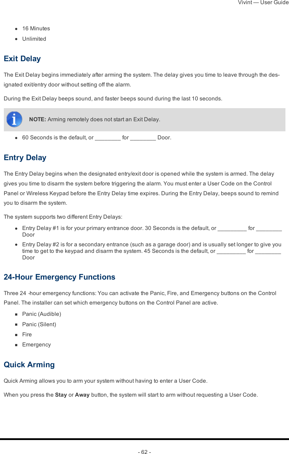 Vivint — User Guide- 62 - l  16 Minutes l  UnlimitedExit DelayThe Exit Delay begins immediately after arming the system. The delay gives you time to leave through the des-ignated exit/entry door without setting off the alarm.During the Exit Delay beeps sound, and faster beeps sound during the last 10 seconds.NOTE: Arming remotely does not start an Exit Delay. l  60 Seconds is the default, or ________ for ________ Door.Entry DelayThe Entry Delay begins when the designated entry/exit door is opened while the system is armed. The delay gives you time to disarm the system before triggering the alarm. You must enter a User Code on the Control Panel or Wireless Keypad before the Entry Delay time expires. During the Entry Delay, beeps sound to remind you to disarm the system.The system supports two different Entry Delays: l  Entry Delay #1 is for your primary entrance door. 30 Seconds is the default, or _________ for ________ Door l  Entry Delay #2 is for a secondary entrance (such as a garage door) and is usually set longer to give you time to get to the keypad and disarm the system. 45 Seconds is the default, or _________ for ________ Door24-Hour Emergency FunctionsThree 24‐hour emergency functions: You can activate the Panic, Fire, and Emergency buttons on the Control Panel. The installer can set which emergency buttons on the Control Panel are active. n  Panic (Audible) n  Panic (Silent) n  Fire n  EmergencyQuick ArmingQuick Arming allows you to arm your system without having to enter a User Code.When you press the Stay or Away button, the system will start to arm without requesting a User Code.