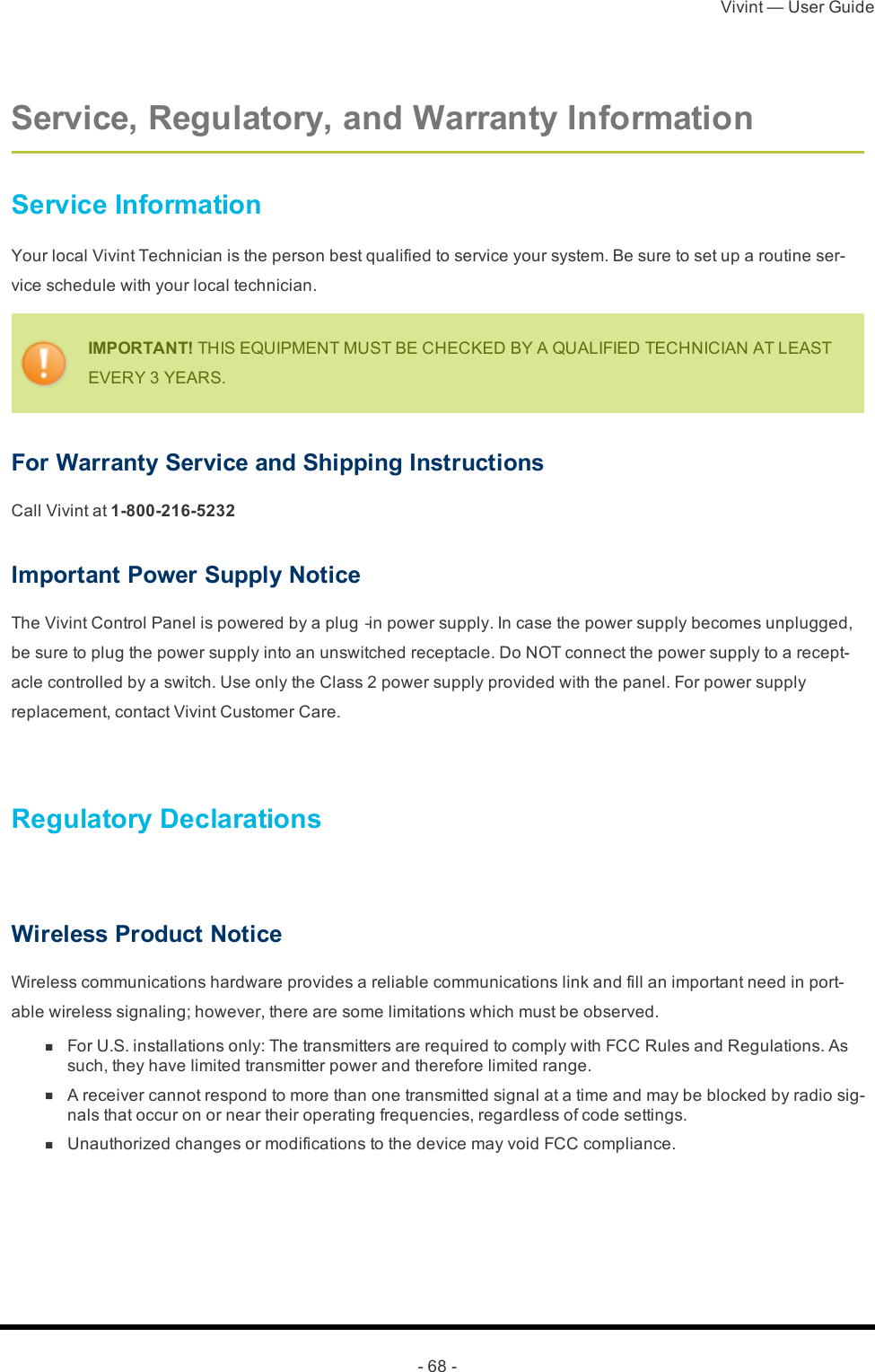 Vivint — User Guide- 68 -Service, Regulatory, and Warranty InformationService InformationYour local Vivint Technician is the person best qualified to service your system. Be sure to set up a routine ser-vice schedule with your local technician.IMPORTANT! THIS EQUIPMENT MUST BE CHECKED BY A QUALIFIED TECHNICIAN AT LEAST EVERY 3 YEARS.For Warranty Service and Shipping InstructionsCall Vivint at 1-800-216-5232Important Power Supply NoticeThe Vivint Control Panel is powered by a plug‐in power supply. In case the power supply becomes unplugged, be sure to plug the power supply into an unswitched receptacle. Do NOT connect the power supply to a recept-acle controlled by a switch. Use only the Class 2 power supply provided with the panel. For power supply replacement, contact Vivint Customer Care. Regulatory Declarations Wireless Product NoticeWireless communications hardware provides a reliable communications link and fill an important need in port-able wireless signaling; however, there are some limitations which must be observed. n  For U.S. installations only: The transmitters are required to comply with FCC Rules and Regulations. As such, they have limited transmitter power and therefore limited range. n  A receiver cannot respond to more than one transmitted signal at a time and may be blocked by radio sig-nals that occur on or near their operating frequencies, regardless of code settings. n  Unauthorized changes or modifications to the device may void FCC compliance.