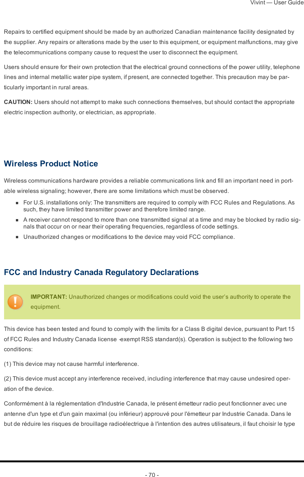 Vivint — User Guide- 70 -Repairs to certified equipment should be made by an authorized Canadian maintenance facility designated by the supplier. Any repairs or alterations made by the user to this equipment, or equipment malfunctions, may give the telecommunications company cause to request the user to disconnect the equipment.Users should ensure for their own protection that the electrical ground connections of the power utility, telephone lines and internal metallic water pipe system, if present, are connected together. This precaution may be par-ticularly important in rural areas.CAUTION: Users should not attempt to make such connections themselves, but should contact the appropriate electric inspection authority, or electrician, as appropriate.  Wireless Product NoticeWireless communications hardware provides a reliable communications link and fill an important need in port-able wireless signaling; however, there are some limitations which must be observed. n  For U.S. installations only: The transmitters are required to comply with FCC Rules and Regulations. As such, they have limited transmitter power and therefore limited range. n  A receiver cannot respond to more than one transmitted signal at a time and may be blocked by radio sig-nals that occur on or near their operating frequencies, regardless of code settings. n  Unauthorized changes or modifications to the device may void FCC compliance. FCC and Industry Canada Regulatory DeclarationsIMPORTANT: Unauthorized changes or modifications could void the user’s authority to operate the equipment.This device has been tested and found to comply with the limits for a Class B digital device, pursuant to Part 15 of FCC Rules and Industry Canada license‐exempt RSS standard(s). Operation is subject to the following two conditions:(1) This device may not cause harmful interference.(2) This device must accept any interference received, including interference that may cause undesired oper-ation of the device.Conformément à la réglementation d&apos;Industrie Canada, le présent émetteur radio peut fonctionner avec une antenne d&apos;un type et d&apos;un gain maximal (ou inférieur) approuvé pour l&apos;émetteur par Industrie Canada. Dans le but de réduire les risques de brouillage radioélectrique à l&apos;intention des autres utilisateurs, il faut choisir le type 