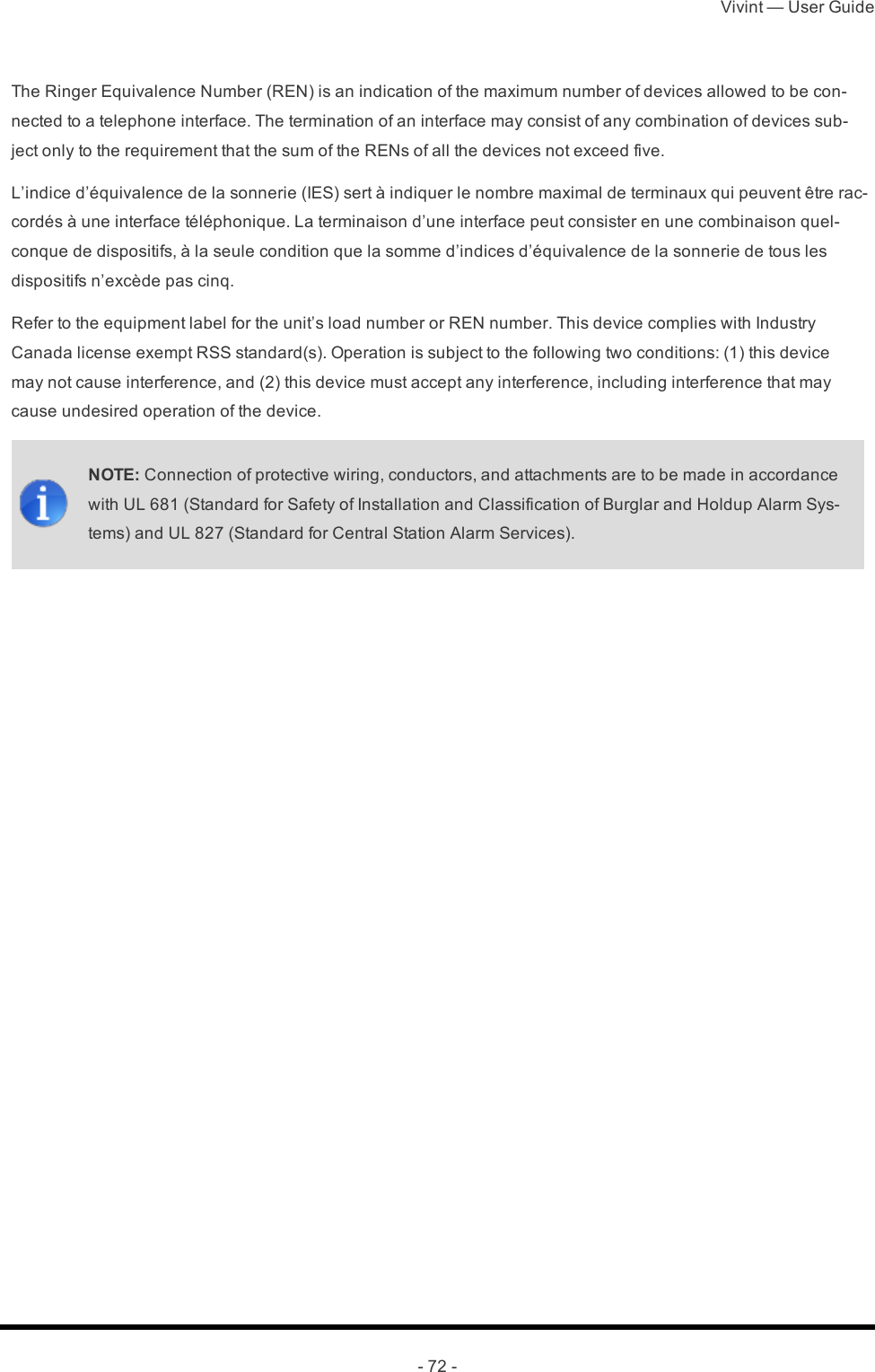 Vivint — User Guide- 72 -The Ringer Equivalence Number (REN) is an indication of the maximum number of devices allowed to be con-nected to a telephone interface. The termination of an interface may consist of any combination of devices sub-ject only to the requirement that the sum of the RENs of all the devices not exceed five.L’indice d’équivalence de la sonnerie (IES) sert à indiquer le nombre maximal de terminaux qui peuvent être rac-cordés à une interface téléphonique. La terminaison d’une interface peut consister en une combinaison quel-conque de dispositifs, à la seule condition que la somme d’indices d’équivalence de la sonnerie de tous les dispositifs n’excède pas cinq.Refer to the equipment label for the unit’s load number or REN number. This device complies with Industry Canada license exempt RSS standard(s). Operation is subject to the following two conditions: (1) this device may not cause interference, and (2) this device must accept any interference, including interference that may cause undesired operation of the device.NOTE: Connection of protective wiring, conductors, and attachments are to be made in accordance with UL 681 (Standard for Safety of Installation and Classification of Burglar and Holdup Alarm Sys-tems) and UL 827 (Standard for Central Station Alarm Services). 