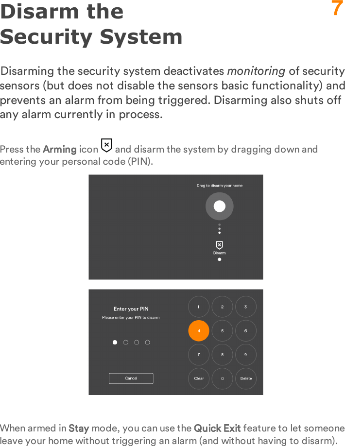 Disarm the Security SystemDisarming the security system deactivates monitoring of security sensors (but does not disable the sensors basic functionality) and prevents an alarm from being triggered. Disarming also shuts off any alarm currently in process.Press the Arming icon   and disarm the system by dragging down and entering your personal code (PIN).When armed in Stay mode, you can use the Quick Exit feature to let someone leave your home without triggering an alarm (and without having to disarm).7