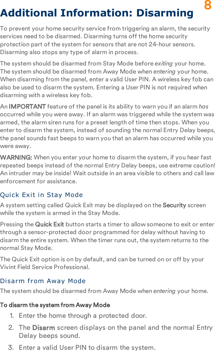 Additional Information: DisarmingTo prevent your home security service from triggering an alarm, the security services need to be disarmed. Disarming turns off the home security protection part of the system for sensors that are not 24-hour sensors. Disarming also stops any type of alarm in process.The system should be disarmed from Stay Mode before exiting your home. The system should be disarmed from Away Mode when entering your home. When disarming from the panel, enter a valid User PIN. A wireless key fob can also be used to disarm the system. Entering a User PIN is not required when disarming with a wireless key fob.An IMPORTANT feature of the panel is its ability to warn you if an alarm has occurred while you were away. If an alarm was triggered while the system was armed, the alarm siren runs for a preset length of time then stops. When you enter to disarm the system, instead of sounding the normal Entry Delay beeps, the panel sounds fast beeps to warn you that an alarm has occurred while you were away.WARNING: When you enter your home to disarm the system, if you hear fast repeated beeps instead of the normal Entry Delay beeps, use extreme caution! An intruder may be inside! Wait outside in an area visible to others and call law enforcement for assistance.Qui ck Exit in Stay ModeA system setting called Quick Exit may be displayed on the Security screen while the system is armed in the Stay Mode.Pressing the Quick Exit button starts a timer to allow someone to exit or enter through a sensor-protected door programmed for delay without having to disarm the entire system. When the timer runs out, the system returns to the normal Stay Mode.The Quick Exit option is on by default, and can be turned on or off by your Vivint Field Service Professional.Di sar m from Away ModeThe system should be disarmed from Away Mode when entering your home.To disarm the system from Away Mode1.  Enter the home through a protected door.2.  The Disarm screen displays on the panel and the normal Entry Delay beeps sound.3.  Enter a valid User PIN to disarm the system.8