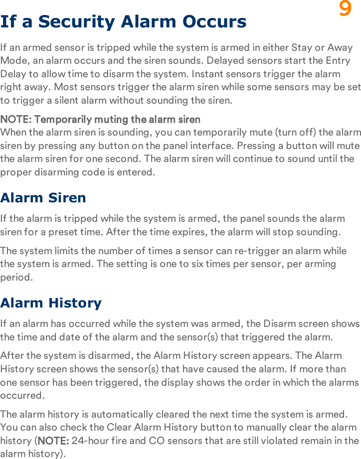 If a Security Alarm OccursIf an armed sensor is tripped while the system is armed in either Stay or Away Mode, an alarm occurs and the siren sounds. Delayed sensors start the Entry Delay to allow time to disarm the system. Instant sensors trigger the alarm right away. Most sensors trigger the alarm siren while some sensors may be set to trigger a silent alarm without sounding the siren.NOTE: Temporarily muting the alarm sirenWhen the alarm siren is sounding, you can temporarily mute (turn off) the alarm siren by pressing any button on the panel interface. Pressing a button will mute the alarm siren for one second. The alarm siren will continue to sound until the proper disarming code is entered.Alarm SirenIf the alarm is tripped while the system is armed, the panel sounds the alarm siren for a preset time. After the time expires, the alarm will stop sounding.The system limits the number of times a sensor can re-trigger an alarm while the system is armed. The setting is one to six times per sensor, per arming period.Alarm HistoryIf an alarm has occurred while the system was armed, the Disarm screen shows the time and date of the alarm and the sensor(s) that triggered the alarm.After the system is disarmed, the Alarm History screen appears. The Alarm History screen shows the sensor(s) that have caused the alarm. If more than one sensor has been triggered, the display shows the order in which the alarms occurred.The alarm history is automatically cleared the next time the system is armed. You can also check the Clear Alarm History button to manually clear the alarm history (NOTE: 24-hour fire and CO sensors that are still violated remain in the alarm history).9