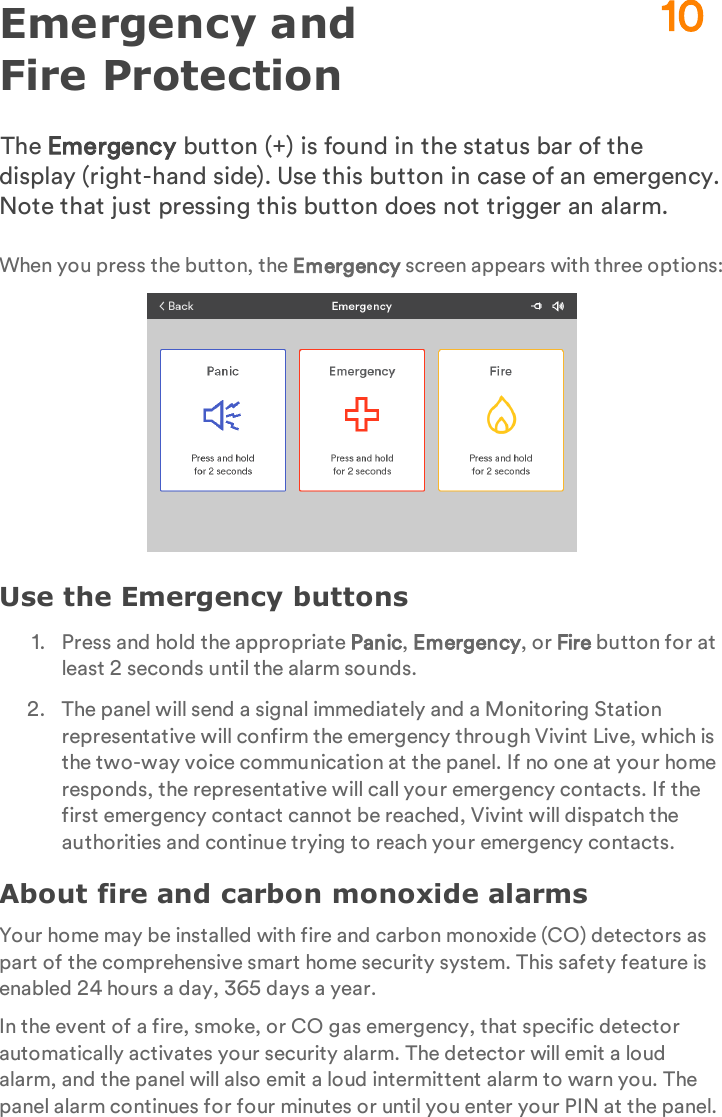 Emergency and Fire ProtectionThe Emergency button (+) is found in the status bar of the display (right-hand side). Use this button in case of an emergency. Note that just pressing this button does not trigger an alarm.When you press the button, the Emergency screen appears with three options:Use the Emergency buttons1.  Press and hold the appropriate Panic, Emergency, or Fire button for at least 2 seconds until the alarm sounds.2.  The panel will send a signal immediately and a Monitoring Station representative will confirm the emergency through Vivint Live, which is the two-way voice communication at the panel. If no one at your home responds, the representative will call your emergency contacts. If the first emergency contact cannot be reached, Vivint will dispatch the authorities and continue trying to reach your emergency contacts.About fire and carbon monoxide alarmsYour home may be installed with fire and carbon monoxide (CO) detectors as part of the comprehensive smart home security system. This safety feature is enabled 24 hours a day, 365 days a year.In the event of a fire, smoke, or CO gas emergency, that specific detector automatically activates your security alarm. The detector will emit a loud alarm, and the panel will also emit a loud intermittent alarm to warn you. The panel alarm continues for four minutes or until you enter your PIN at the panel.10