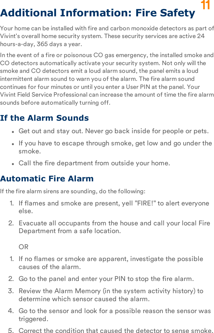 Additional Information: Fire SafetyYour home can be installed with fire and carbon monoxide detectors as part of Vivint&apos;s overall home security system. These security services are active 24 hours-a-day, 365 days a year.In the event of a fire or poisonous CO gas emergency, the installed smoke and CO detectors automatically activate your security system. Not only will the smoke and CO detectors emit a loud alarm sound, the panel emits a loud intermittent alarm sound to warn you of the alarm. The fire alarm sound continues for four minutes or until you enter a User PIN at the panel. Your Vivint Field Service Professional can increase the amount of time the fire alarm sounds before automatically turning off.If the Alarm SoundslGet out and stay out. Never go back inside for people or pets.lIf you have to escape through smoke, get low and go under the smoke.lCall the fire department from outside your home.Automatic Fire AlarmIf the fire alarm sirens are sounding, do the following:1.  If flames and smoke are present, yell &quot;FIRE!&quot; to alert everyone else.2.  Evacuate all occupants from the house and call your local Fire Department from a safe location.OR1.  If no flames or smoke are apparent, investigate the possible causes of the alarm.2.  Go to the panel and enter your PIN to stop the fire alarm.3.  Review the Alarm Memory (in the system activity history) to determine which sensor caused the alarm.4.  Go to the sensor and look for a possible reason the sensor was triggered.5.  Correct the condition that caused the detector to sense smoke.11