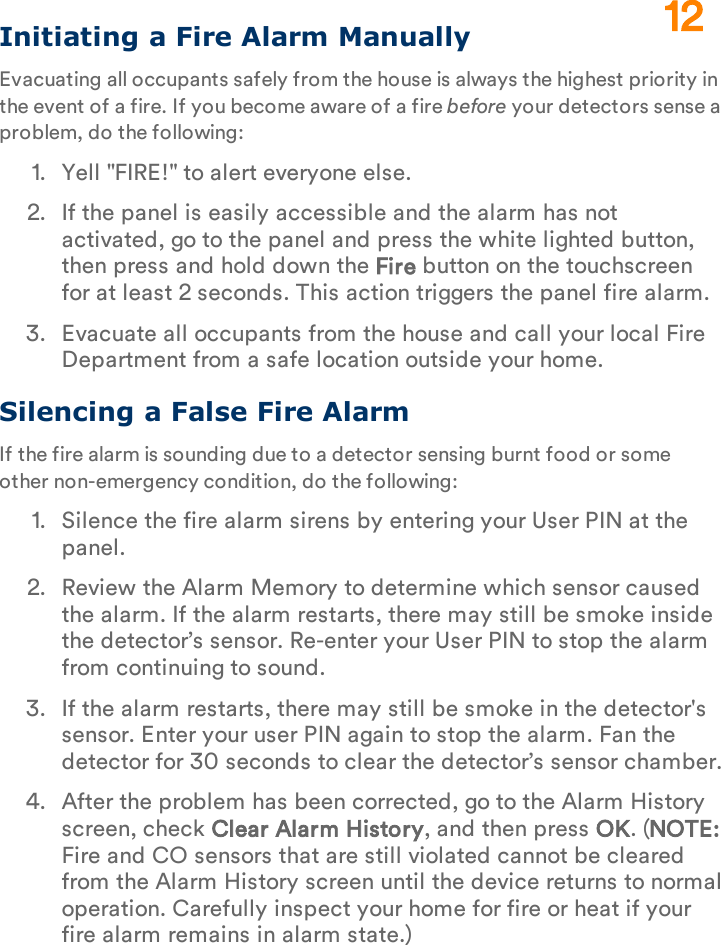 Initiating a Fire Alarm ManuallyEvacuating all occupants safely from the house is always the highest priority in the event of a fire. If you become aware of a fire before your detectors sense a problem, do the following:1.  Yell &quot;FIRE!&quot; to alert everyone else.2.  If the panel is easily accessible and the alarm has not activated, go to the panel and press the white lighted button, then press and hold down the Fire button on the touchscreen for at least 2 seconds. This action triggers the panel fire alarm.3.  Evacuate all occupants from the house and call your local Fire Department from a safe location outside your home.Silencing a False Fire AlarmIf the fire alarm is sounding due to a detector sensing burnt food or some other non-emergency condition, do the following:1.  Silence the fire alarm sirens by entering your User PIN at the panel.2.  Review the Alarm Memory to determine which sensor caused the alarm. If the alarm restarts, there may still be smoke inside the detector’s sensor. Re-enter your User PIN to stop the alarm from continuing to sound.3.  If the alarm restarts, there may still be smoke in the detector&apos;s sensor. Enter your user PIN again to stop the alarm. Fan the detector for 30 seconds to clear the detector’s sensor chamber.4.  After the problem has been corrected, go to the Alarm History screen, check Clear Alarm History, and then press OK. (NOTE: Fire and CO sensors that are still violated cannot be cleared from the Alarm History screen until the device returns to normal operation. Carefully inspect your home for fire or heat if your fire alarm remains in alarm state.)12