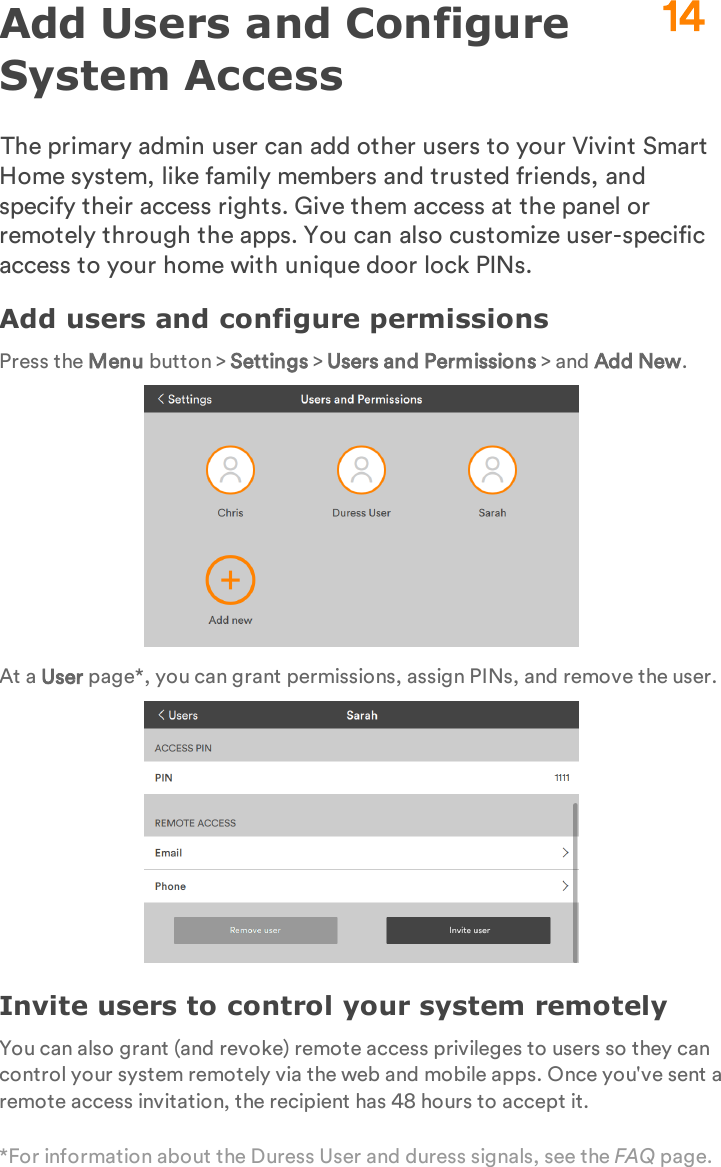 Add Users and Configure System AccessThe primary admin user can add other users to your Vivint Smart Home system, like family members and trusted friends, and specify their access rights. Give them access at the panel or remotely through the apps. You can also customize user-specific access to your home with unique door lock PINs.Add users and configure permissionsPress the Menu button &gt; Settings &gt; Users and Permissions &gt; and Add New.At a User page*, you can grant permissions, assign PINs, and remove the user.Invite users to control your system remotelyYou can also grant (and revoke) remote access privileges to users so they can control your system remotely via the web and mobile apps. Once you&apos;ve sent a remote access invitation, the recipient has 48 hours to accept it.*For information about the Duress User and duress signals, see the FAQ page.14