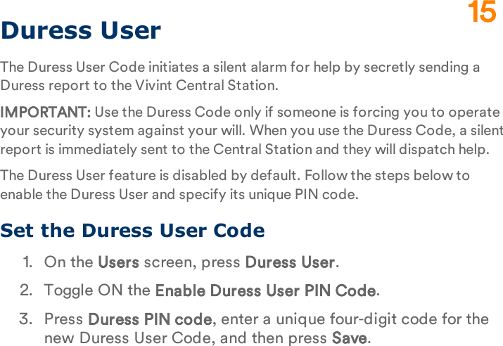 Duress UserThe Duress User Code initiates a silent alarm for help by secretly sending a Duress report to the Vivint Central Station.IMPORTANT: Use the Duress Code only if someone is forcing you to operate your security system against your will. When you use the Duress Code, a silent report is immediately sent to the Central Station and they will dispatch help.The Duress User feature is disabled by default. Follow the steps below to enable the Duress User and specify its unique PIN code.Set the Duress User Code1.  On the Users screen, press Duress User.2.  Toggle ON the Enable Duress User PIN Code.3.  Press Duress PIN code, enter a unique four-digit code for the new Duress User Code, and then press Save.15