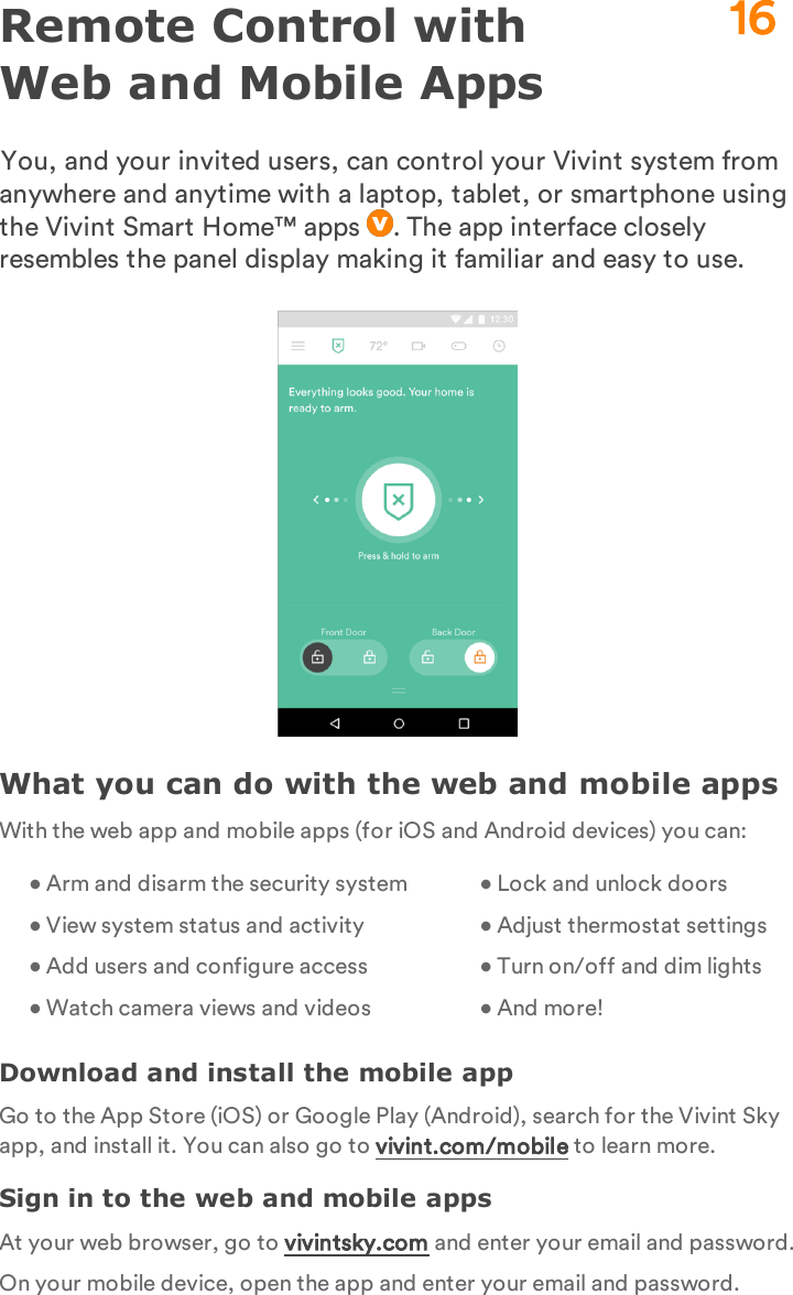 Remote Control with Web and Mobile AppsYou, and your invited users, can control your Vivint system from anywhere and anytime with a laptop, tablet, or smartphone using the Vivint Smart Home™ apps  . The app interface closely resembles the panel display making it familiar and easy to use.What you can do with the web and mobile appsWith the web app and mobile apps (for iOS and Android devices) you can:• Arm and disarm the security system• View system status and activity• Add users and configure access• Watch camera views and videosasdf• Lock and unlock doors• Adjust thermostat settings• Turn on/off and dim lights• And more!Download and install the mobile appGo to the App Store (iOS) or Google Play (Android), search for the Vivint Sky app, and install it. You can also go to vivint.com/mobile to learn more.Sign in to the web and mobile appsAt your web browser, go to vivintsky.com and enter your email and password.On your mobile device, open the app and enter your email and password.16