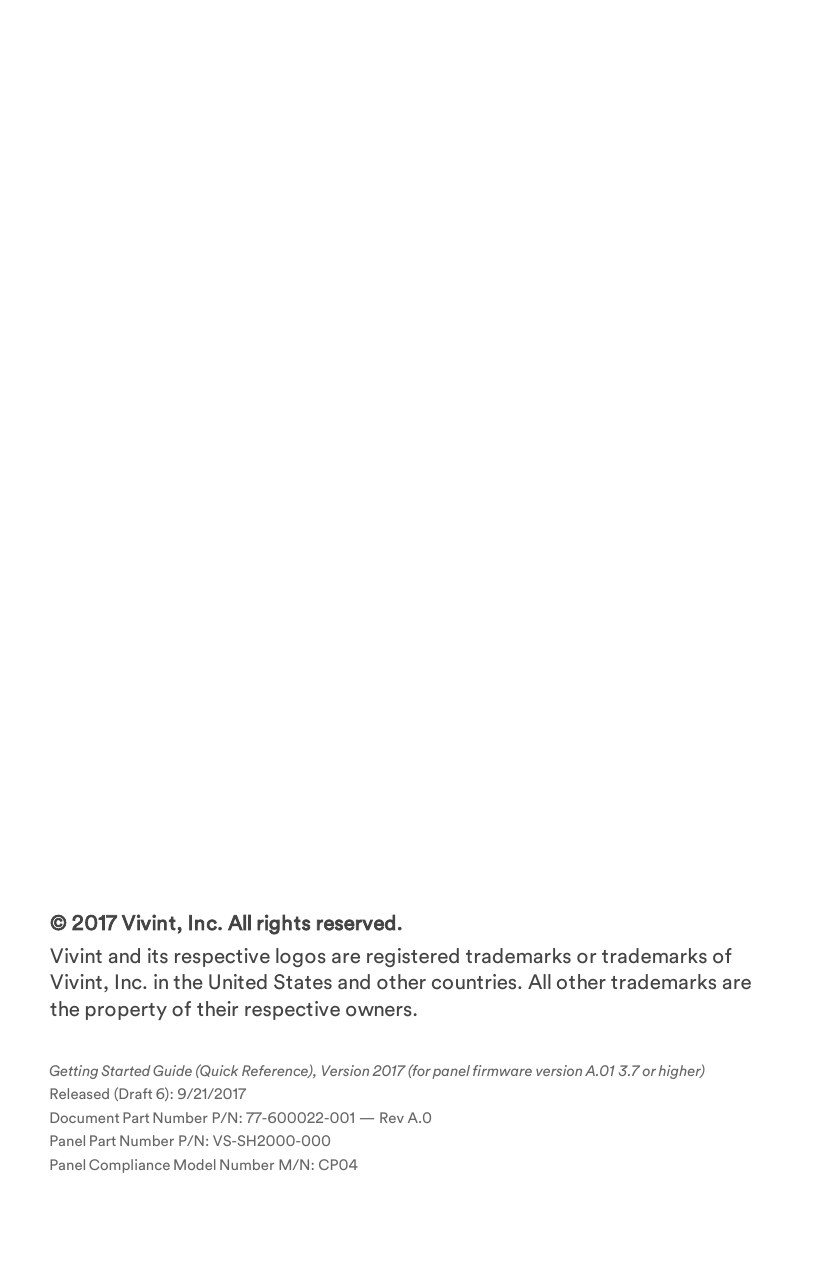 [editing note: copyright page placeholder line to force a page break before...]© 2017 Vivint, Inc. All rights reserved.Vivint and its respective logos are registered trademarks or trademarks of Vivint, Inc. in the United States and other countries. All other trademarks are the property of their respective owners.Getting Started Guide (Quick Reference), Version 2017 (for panel firmware version A.01 3.7 or higher) Released (Draft 6): 9/21/2017Document Part Number P/N: 77-600022-001 — Rev A.0Panel Part Number P/N: VS-SH2000-000Panel Compliance Model Number M/N: CP04