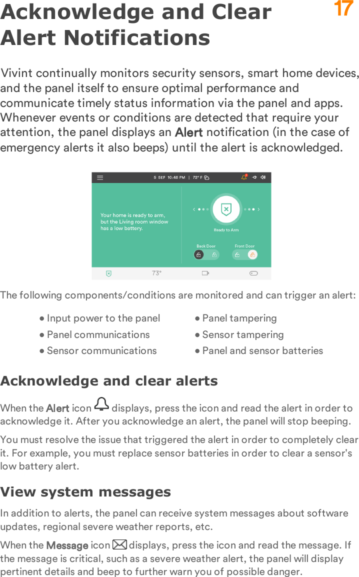 Acknowledge and Clear Alert NotificationsVivint continually monitors security sensors, smart home devices, and the panel itself to ensure optimal performance and communicate timely status information via the panel and apps. Whenever events or conditions are detected that require your attention, the panel displays an Alert notification (in the case of emergency alerts it also beeps) until the alert is acknowledged.The following components/conditions are monitored and can trigger an alert:• Input power to the panel• Panel communications• Sensor communicationsaaaa • Panel tampering• Sensor tampering• Panel and sensor batteriesAcknowledge and clear alertsWhen the Alert icon   displays, press the icon and read the alert in order to acknowledge it. After you acknowledge an alert, the panel will stop beeping.You must resolve the issue that triggered the alert in order to completely clear it. For example, you must replace sensor batteries in order to clear a sensor&apos;s low battery alert.View system messagesIn addition to alerts, the panel can receive system messages about software updates, regional severe weather reports, etc.When the Message icon   displays, press the icon and read the message. If the message is critical, such as a severe weather alert, the panel will display pertinent details and beep to further warn you of possible danger.17