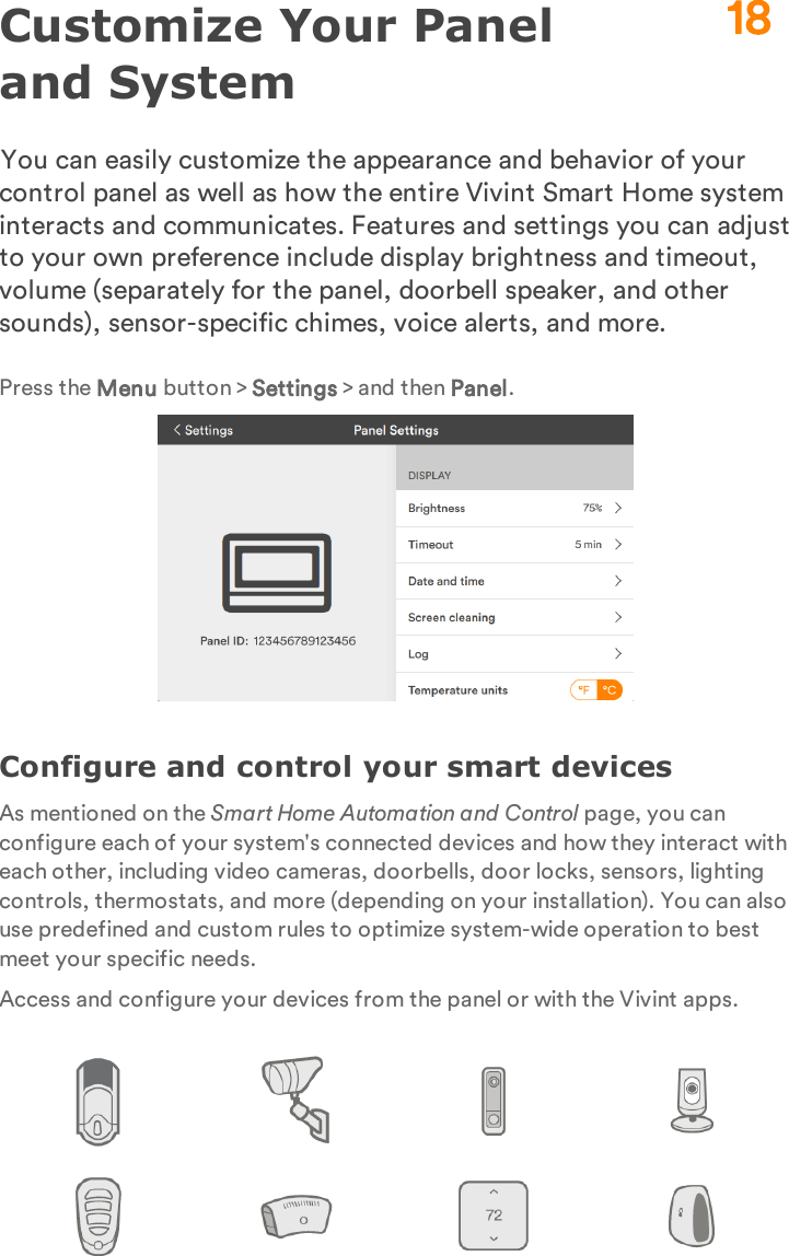 Customize Your Panel and SystemYou can easily customize the appearance and behavior of your control panel as well as how the entire Vivint Smart Home system interacts and communicates. Features and settings you can adjust to your own preference include display brightness and timeout, volume (separately for the panel, doorbell speaker, and other sounds), sensor-specific chimes, voice alerts, and more.Press the Menu button &gt; Settings &gt; and then Panel.Configure and control your smart devicesAs mentioned on the Smart Home Automation and Control page, you can configure each of your system&apos;s connected devices and how they interact with each other, including video cameras, doorbells, door locks, sensors, lighting controls, thermostats, and more (depending on your installation). You can also use predefined and custom rules to optimize system-wide operation to best meet your specific needs.Access and configure your devices from the panel or with the Vivint apps.18