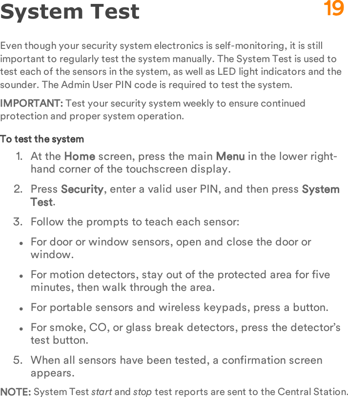 System TestEven though your security system electronics is self-monitoring, it is still important to regularly test the system manually. The System Test is used to test each of the sensors in the system, as well as LED light indicators and the sounder. The Admin User PIN code is required to test the system.IMPORTANT: Test your security system weekly to ensure continued protection and proper system operation.To test the system1.  At the Home screen, press the main Menu in the lower right-hand corner of the touchscreen display.2.  Press Security, enter a valid user PIN, and then press System Test.3.  Follow the prompts to teach each sensor:lFor door or window sensors, open and close the door or window.lFor motion detectors, stay out of the protected area for five minutes, then walk through the area.lFor portable sensors and wireless keypads, press a button.lFor smoke, CO, or glass break detectors, press the detector’s test button.5.  When all sensors have been tested, a confirmation screen appears.NOTE: System Test start and stop test reports are sent to the Central Station.19