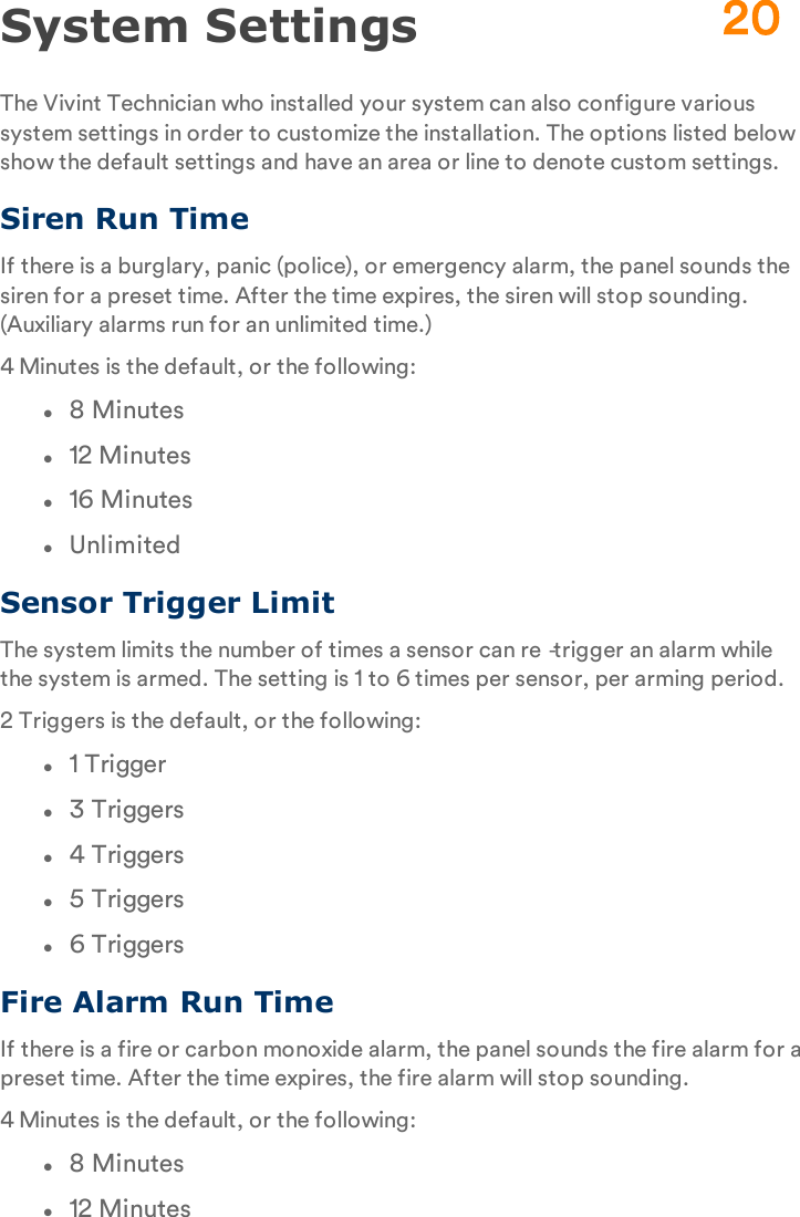 System SettingsThe Vivint Technician who installed your system can also configure various system settings in order to customize the installation. The options listed below show the default settings and have an area or line to denote custom settings.Siren Run TimeIf there is a burglary, panic (police), or emergency alarm, the panel sounds the siren for a preset time. After the time expires, the siren will stop sounding. (Auxiliary alarms run for an unlimited time.)4 Minutes is the default, or the following:l8 Minutesl12 Minutesl16 MinuteslUnlimitedSensor Trigger LimitThe system limits the number of times a sensor can re‐trigger an alarm while the system is armed. The setting is 1 to 6 times per sensor, per arming period.2 Triggers is the default, or the following:l1 Triggerl3 Triggersl4 Triggersl5 Triggersl6 TriggersFire Alarm Run TimeIf there is a fire or carbon monoxide alarm, the panel sounds the fire alarm for a preset time. After the time expires, the fire alarm will stop sounding.4 Minutes is the default, or the following:l8 Minutesl12 Minutes20