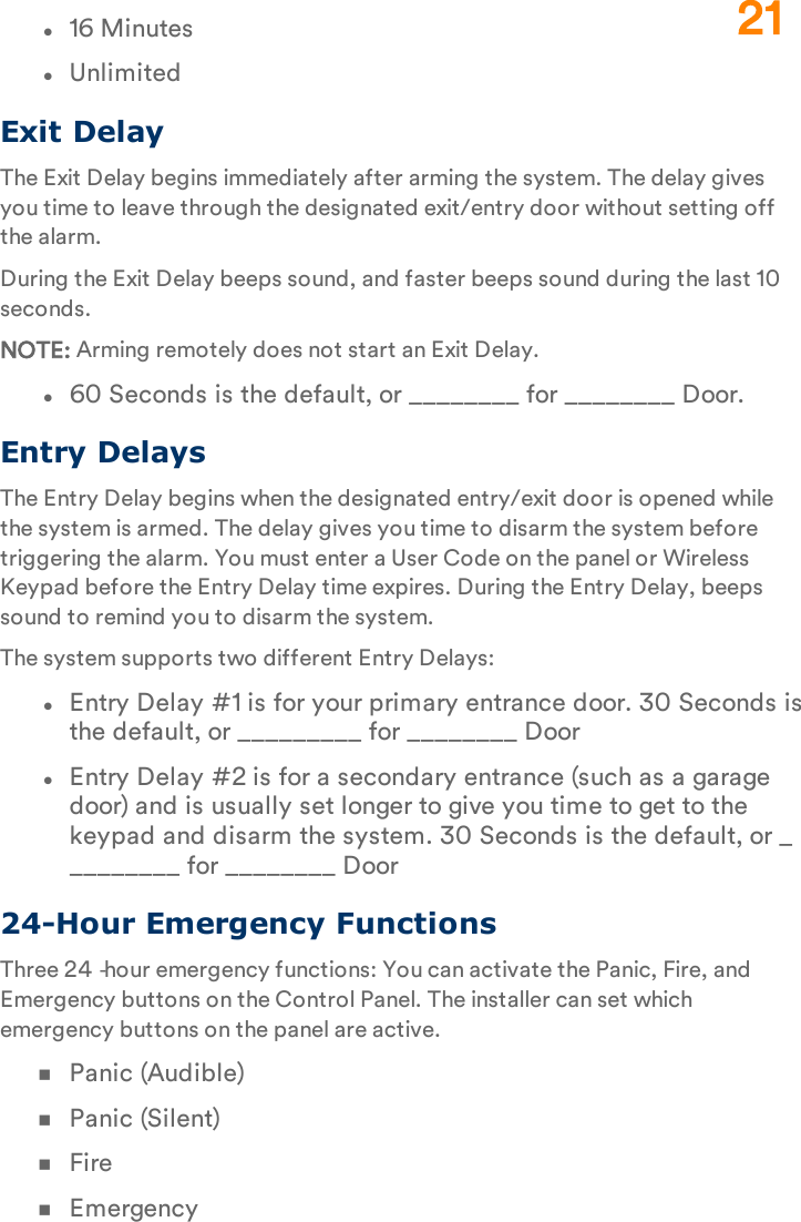 l16 MinuteslUnlimitedExit DelayThe Exit Delay begins immediately after arming the system. The delay gives you time to leave through the designated exit/entry door without setting off the alarm.During the Exit Delay beeps sound, and faster beeps sound during the last 10 seconds.NOTE: Arming remotely does not start an Exit Delay.l60 Seconds is the default, or ________ for ________ Door.Entry DelaysThe Entry Delay begins when the designated entry/exit door is opened while the system is armed. The delay gives you time to disarm the system before triggering the alarm. You must enter a User Code on the panel or Wireless Keypad before the Entry Delay time expires. During the Entry Delay, beeps sound to remind you to disarm the system.The system supports two different Entry Delays:lEntry Delay #1 is for your primary entrance door. 30 Seconds is the default, or _________ for ________ DoorlEntry Delay #2 is for a secondary entrance (such as a garage door) and is usually set longer to give you time to get to the keypad and disarm the system. 30 Seconds is the default, or _________ for ________ Door24-Hour Emergency FunctionsThree 24‐hour emergency functions: You can activate the Panic, Fire, and Emergency buttons on the Control Panel. The installer can set which emergency buttons on the panel are active.nPanic (Audible)nPanic (Silent)nFirenEmergency21