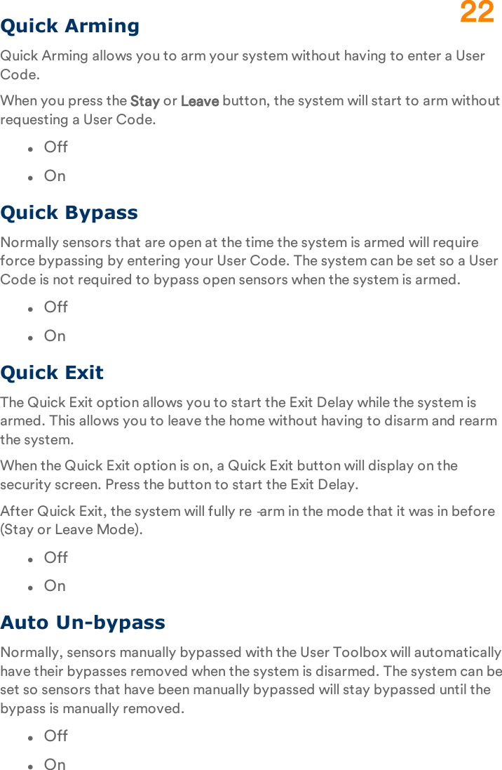 Quick ArmingQuick Arming allows you to arm your system without having to enter a User Code.When you press the Stay or Leave button, the system will start to arm without requesting a User Code.lOfflOnQuick BypassNormally sensors that are open at the time the system is armed will require force bypassing by entering your User Code. The system can be set so a User Code is not required to bypass open sensors when the system is armed.lOfflOnQuick ExitThe Quick Exit option allows you to start the Exit Delay while the system is armed. This allows you to leave the home without having to disarm and rearm the system.When the Quick Exit option is on, a Quick Exit button will display on the security screen. Press the button to start the Exit Delay.After Quick Exit, the system will fully re‐arm in the mode that it was in before (Stay or Leave Mode).lOfflOnAuto Un-bypassNormally, sensors manually bypassed with the User Toolbox will automatically have their bypasses removed when the system is disarmed. The system can be set so sensors that have been manually bypassed will stay bypassed until the bypass is manually removed.lOfflOn22