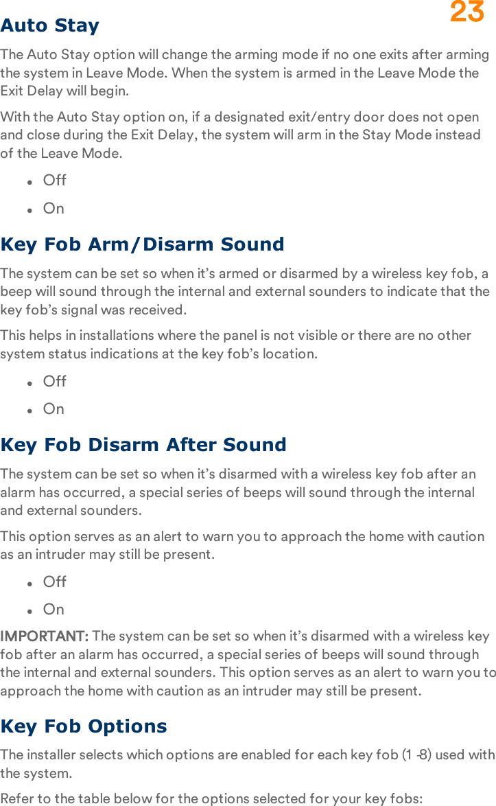 Auto StayThe Auto Stay option will change the arming mode if no one exits after arming the system in Leave Mode. When the system is armed in the Leave Mode the Exit Delay will begin.With the Auto Stay option on, if a designated exit/entry door does not open and close during the Exit Delay, the system will arm in the Stay Mode instead of the Leave Mode.lOfflOnKey Fob Arm/Disarm SoundThe system can be set so when it’s armed or disarmed by a wireless key fob, a beep will sound through the internal and external sounders to indicate that the key fob’s signal was received.This helps in installations where the panel is not visible or there are no other system status indications at the key fob’s location.lOfflOnKey Fob Disarm After SoundThe system can be set so when it’s disarmed with a wireless key fob after an alarm has occurred, a special series of beeps will sound through the internal and external sounders.This option serves as an alert to warn you to approach the home with caution as an intruder may still be present.lOfflOnIMPORTANT: The system can be set so when it’s disarmed with a wireless key fob after an alarm has occurred, a special series of beeps will sound through the internal and external sounders. This option serves as an alert to warn you to approach the home with caution as an intruder may still be present.Key Fob OptionsThe installer selects which options are enabled for each key fob (1‐8) used with the system.Refer to the table below for the options selected for your key fobs:23