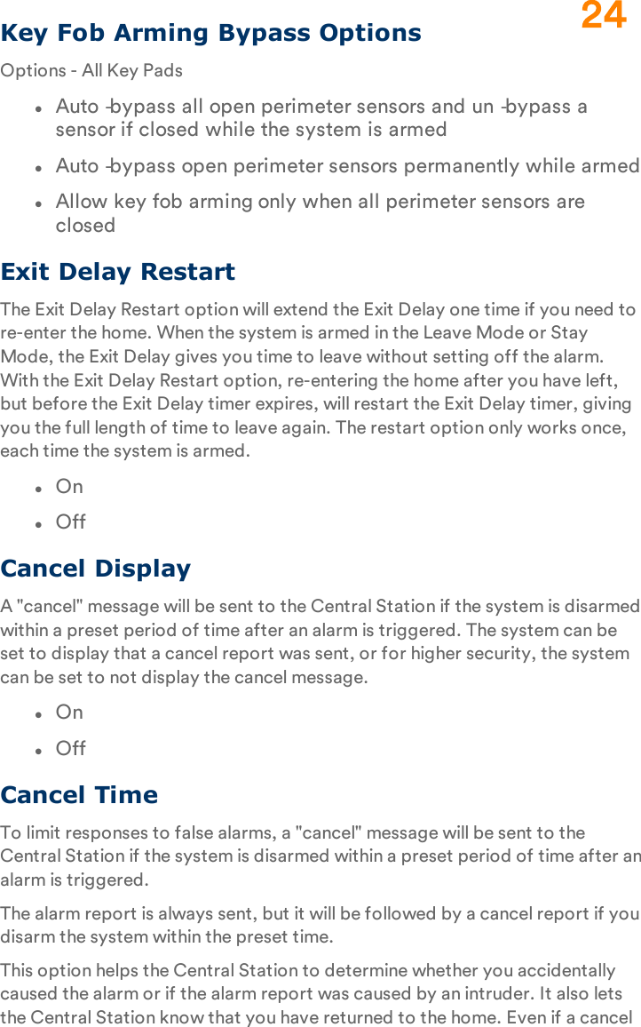 Key Fob Arming Bypass OptionsOptions - All Key PadslAuto‐bypass all open perimeter sensors and un‐bypass a sensor if closed while the system is armedlAuto‐bypass open perimeter sensors permanently while armedlAllow key fob arming only when all perimeter sensors are closedExit Delay RestartThe Exit Delay Restart option will extend the Exit Delay one time if you need to re-enter the home. When the system is armed in the Leave Mode or Stay Mode, the Exit Delay gives you time to leave without setting off the alarm. With the Exit Delay Restart option, re-entering the home after you have left, but before the Exit Delay timer expires, will restart the Exit Delay timer, giving you the full length of time to leave again. The restart option only works once, each time the system is armed.lOnlOffCancel DisplayA &quot;cancel&quot; message will be sent to the Central Station if the system is disarmed within a preset period of time after an alarm is triggered. The system can be set to display that a cancel report was sent, or for higher security, the system can be set to not display the cancel message.lOnlOffCancel TimeTo limit responses to false alarms, a &quot;cancel&quot; message will be sent to the Central Station if the system is disarmed within a preset period of time after an alarm is triggered.The alarm report is always sent, but it will be followed by a cancel report if you disarm the system within the preset time.This option helps the Central Station to determine whether you accidentally caused the alarm or if the alarm report was caused by an intruder. It also lets the Central Station know that you have returned to the home. Even if a cancel 24