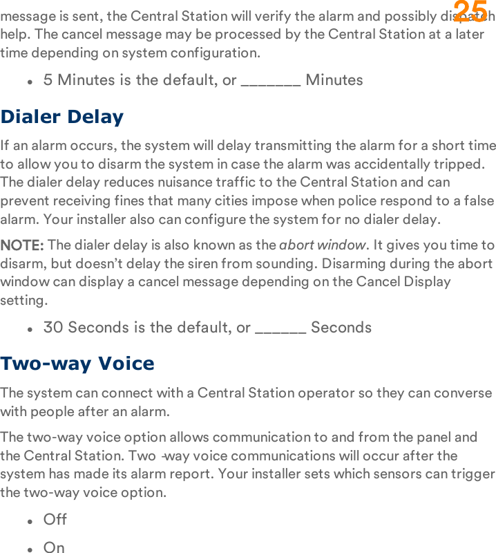 message is sent, the Central Station will verify the alarm and possibly dispatch help. The cancel message may be processed by the Central Station at a later time depending on system configuration.l5 Minutes is the default, or _______ MinutesDialer DelayIf an alarm occurs, the system will delay transmitting the alarm for a short time to allow you to disarm the system in case the alarm was accidentally tripped. The dialer delay reduces nuisance traffic to the Central Station and can prevent receiving fines that many cities impose when police respond to a false alarm. Your installer also can configure the system for no dialer delay.NOTE: The dialer delay is also known as the abort window. It gives you time to disarm, but doesn’t delay the siren from sounding. Disarming during the abort window can display a cancel message depending on the Cancel Display setting.l30 Seconds is the default, or ______ SecondsTwo-way VoiceThe system can connect with a Central Station operator so they can converse with people after an alarm.The two-way voice option allows communication to and from the panel and the Central Station. Two‐way voice communications will occur after the system has made its alarm report. Your installer sets which sensors can trigger the two-way voice option.lOfflOn25