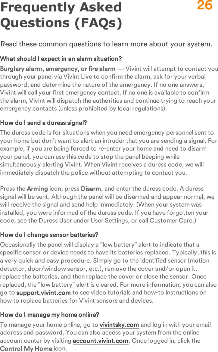 Frequently Asked Questions (FAQs)Read these common questions to learn more about your system.What should I expect in an alarm situation?Burglary alarm, emergency, or fire alarm — Vivint will attempt to contact you through your panel via Vivint Live to confirm the alarm, ask for your verbal password, and determine the nature of the emergency. If no one answers, Vivint will call your first emergency contact. If no one is available to confirm the alarm, Vivint will dispatch the authorities and continue trying to reach your emergency contacts (unless prohibited by local regulations).How do I send a duress signal?The duress code is for situations when you need emergency personnel sent to your home but don&apos;t want to alert an intruder that you are sending a signal. For example, if you are being forced to re-enter your home and need to disarm your panel, you can use this code to stop the panel beeping while simultaneously alerting Vivint. When Vivint receives a duress code, we will immediately dispatch the police without attempting to contact you.Press the Arming icon, press Disarm, and enter the duress code. A duress signal will be sent. Although the panel will be disarmed and appear normal, we will receive the signal and send help immediately. (When your system was installed, you were informed of the duress code. If you have forgotten your code, see the Duress User under User Settings, or call Customer Care.)How do I change sensor batteries?Occasionally the panel will display a &quot;low battery&quot; alert to indicate that a specific sensor or device needs to have its batteries replaced. Typically, this is a very quick and easy procedure. Simply go to the identified sensor (motion detector, door/window sensor, etc.), remove the cover and/or open it, replace the batteries, and then replace the cover or close the sensor. Once replaced, the &quot;low battery&quot; alert is cleared. For more information, you can also go to support.vivint.com to see video tutorials and how-to instructions on how to replace batteries for Vivint sensors and devices.How do I manage my home online?To manage your home online, go to vivintsky.com and log in with your email address and password. You can also access your system from the online account center by visiting account.vivint.com. Once logged in, click the Control My Home icon.26