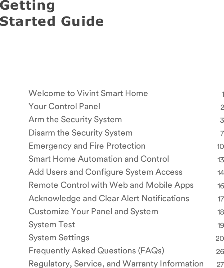 Getting Started GuideWelcome to Vivint Smart Home 1Your Control Panel 2Arm the Security System 3Disarm the Security System 7Emergency and Fire Protection 10Smart Home Automation and Control 13Add Users and Configure System Access 14Remote Control with Web and Mobile Apps 16Acknowledge and Clear Alert Notifications 17Customize Your Panel and System 18System Test 19System Settings 20Frequently Asked Questions (FAQs) 26Regulatory, Service, and Warranty Information 27