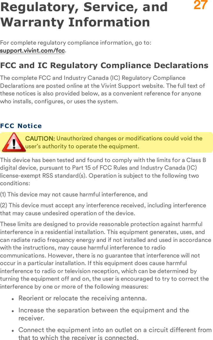 Regulatory, Service, and Warranty InformationFor complete regulatory compliance information, go to: support.vivint.com/fcc.FCC and IC Regulatory Compliance DeclarationsThe complete FCC and Industry Canada (IC) Regulatory Compliance Declarations are posted online at the Vivint Support website. The full text of these notices is also provided below, as a convenient reference for anyone who installs, configures, or uses the system.FCC NoticeCAUTION: Unauthorized changes or modifications could void the user’s authority to operate the equipment.This device has been tested and found to comply with the limits for a Class B digital device, pursuant to Part 15 of FCC Rules and Industry Canada (IC) license-exempt RSS standard(s). Operation is subject to the following two conditions:(1) This device may not cause harmful interference, and(2) This device must accept any interference received, including interference that may cause undesired operation of the device.These limits are designed to provide reasonable protection against harmful interference in a residential installation. This equipment generates, uses, and can radiate radio frequency energy and if not installed and used in accordance with the instructions, may cause harmful interference to radio communications. However, there is no guarantee that interference will not occur in a particular installation. If this equipment does cause harmful interference to radio or television reception, which can be determined by turning the equipment off and on, the user is encouraged to try to correct the interference by one or more of the following measures:lReorient or relocate the receiving antenna.lIncrease the separation between the equipment and the receiver.lConnect the equipment into an outlet on a circuit different from that to which the receiver is connected.27