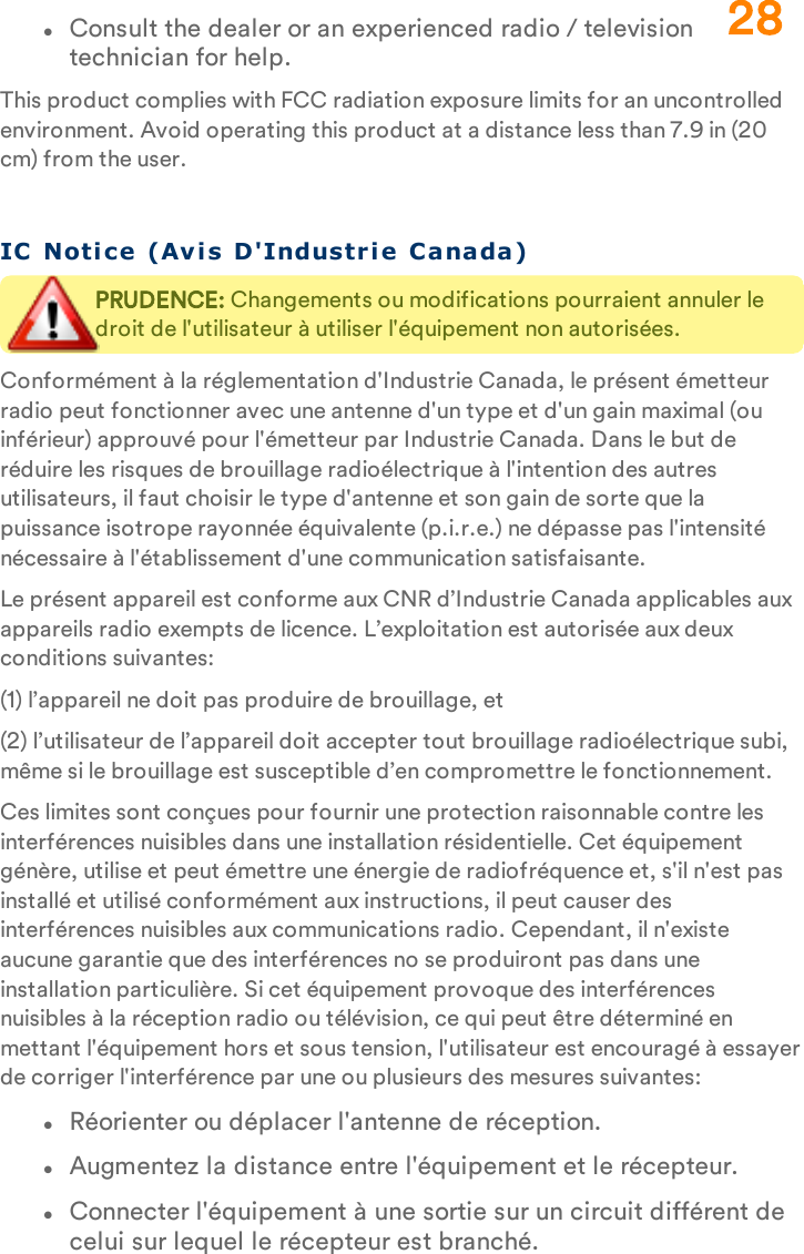 lConsult the dealer or an experienced radio / television technician for help.This product complies with FCC radiation exposure limits for an uncontrolled environment. Avoid operating this product at a distance less than 7.9 in (20 cm) from the user.IC   Noti ce  (Avis D&apos;Industr i e Canada)PRUDENCE: Changements ou modifications pourraient annuler le droit de l&apos;utilisateur à utiliser l&apos;équipement non autorisées.Conformément à la réglementation d&apos;Industrie Canada, le présent émetteur radio peut fonctionner avec une antenne d&apos;un type et d&apos;un gain maximal (ou inférieur) approuvé pour l&apos;émetteur par Industrie Canada. Dans le but de réduire les risques de brouillage radioélectrique à l&apos;intention des autres utilisateurs, il faut choisir le type d&apos;antenne et son gain de sorte que la puissance isotrope rayonnée équivalente (p.i.r.e.) ne dépasse pas l&apos;intensité nécessaire à l&apos;établissement d&apos;une communication satisfaisante.Le présent appareil est conforme aux CNR d’Industrie Canada applicables aux appareils radio exempts de licence. L’exploitation est autorisée aux deux conditions suivantes:(1) l’appareil ne doit pas produire de brouillage, et(2) l’utilisateur de l’appareil doit accepter tout brouillage radioélectrique subi, même si le brouillage est susceptible d’en compromettre le fonctionnement.Ces limites sont conçues pour fournir une protection raisonnable contre les interférences nuisibles dans une installation résidentielle. Cet équipement génère, utilise et peut émettre une énergie de radiofréquence et, s&apos;il n&apos;est pas installé et utilisé conformément aux instructions, il peut causer des interférences nuisibles aux communications radio. Cependant, il n&apos;existe aucune garantie que des interférences no se produiront pas dans une installation particulière. Si cet équipement provoque des interférences nuisibles à la réception radio ou télévision, ce qui peut être déterminé en mettant l&apos;équipement hors et sous tension, l&apos;utilisateur est encouragé à essayer de corriger l&apos;interférence par une ou plusieurs des mesures suivantes:lRéorienter ou déplacer l&apos;antenne de réception.lAugmentez la distance entre l&apos;équipement et le récepteur.lConnecter l&apos;équipement à une sortie sur un circuit différent de celui sur lequel le récepteur est branché.28